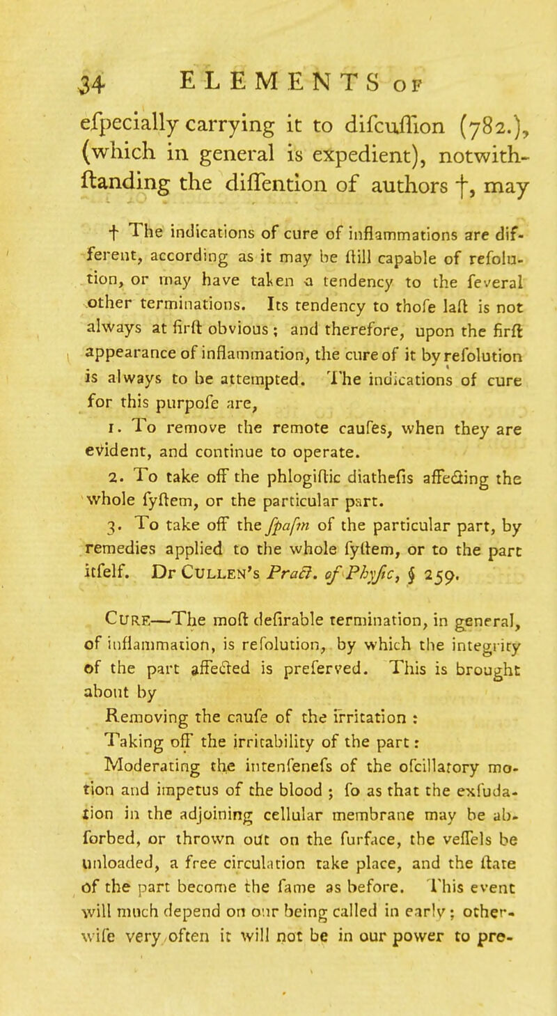 efpecially carrying it to difcuflion (782.), (which in general is expedient), notwith- Handing the diffention of authors f, may f The indications of cure of inflammations are dif- ferent, according as it may be ftill capable of refolu- tion, or may have tal^en o tendency to the feveral other terminations. Its tendency to thofe laft is not always at firft obvious ; and therefore, upon the firft , appearance of inflammation, the cure of it by refolution is always to be attempted. The indications of cure for this purpofe are, 1. To remove the remote caufes, when they are evident, and continue to operate. 2. To take off the phlogiflic diathefis affeding the whole fyftem, or the particular psrt. 3. To take off the fpaftn of the particular part, by remedies applied to the whole fyftem, or to the pare itfelf. DrCuLLEN's Pra6I. of Phyftc, J 259. Cure—^The mod defirable termination, in general, of inflammation, is refolution, by which the integrity of the part affe61ed is prefers'ed. This is brought about by Removing the caufe of the irritation : Taking off the irritability of the part: Moderating the iiitenfenefs of the ofcillarory mo- tion and impetus of the blood ; fo as that the exfuda- lion in the adjoining cellular membrane may be ab- forbed, or thrown out on the furface, the veffels be unloaded, a free circulation take place, and the ftate of the part become the fame as before. This event will much depend on our being called in earlv ; other- wife very./Often it will not be in our power to pre-