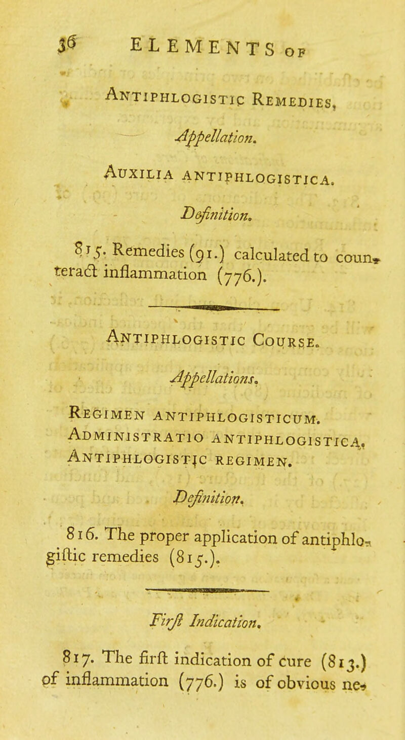 }^ EL EM E NTS OP ^ ANTlPHLOGlSTig REMEDIES, appellation. AUXILIA ANTIPHLOGISTICA. Definition, 815. Remedies (91.) calculated to coun, terad inflammation (776.). Antiphlogistic Course. ■Appellations^ Re&imen antiphlogisticum. Administratio antiphlogistic^, Antiphlogistic regimen. Defifiition, ^ 816. The proper application of antiphio, giftic remedies (815.). Fir/l Indication, 317. The firft indication of Cure (813.) pf inflammation (776.) is of obvious ne^