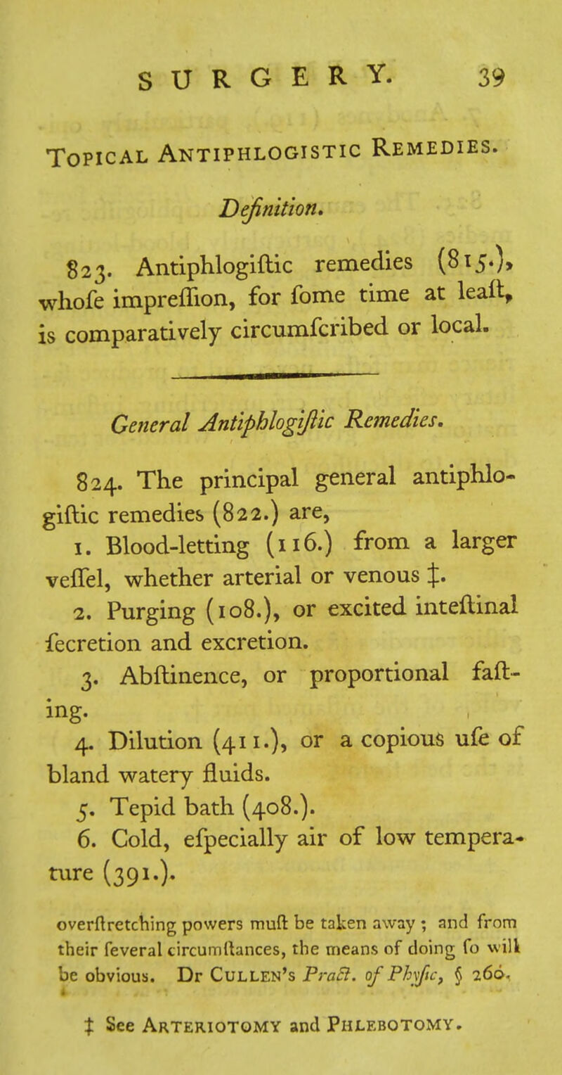 Topical Antiphlogistic Remedies. Definition. S23. Antiphlogiftic remedies (815.)* whofe impreflion, for fome time at kail, is comparatively circumfcribed or local. General Antiphlogiftic Remedies. 824. The principal general antiphlo- giftic remedies (822.) are, 1. Blood-letting (116.) from a larger veffel, whether arterial or venous %. 2. Purging (108.), or excited inteftinal fecretion and excretion. 3. Abftinence, or proportional faft- ing. 4. Dilution (4ii.)> or a copious ufe of bland watery fluids. 5. Tepid bath (408.). 6. Cold, efpecially air of low tempera- ture (391.). overftretctiing powers muft be taken away ; and from their feveral circumllances, the means of doing fo will be obvious. Dr CullEn's PraB. of Ph\fic, § 266. t See Arteriotqmy and Phlebotomy.