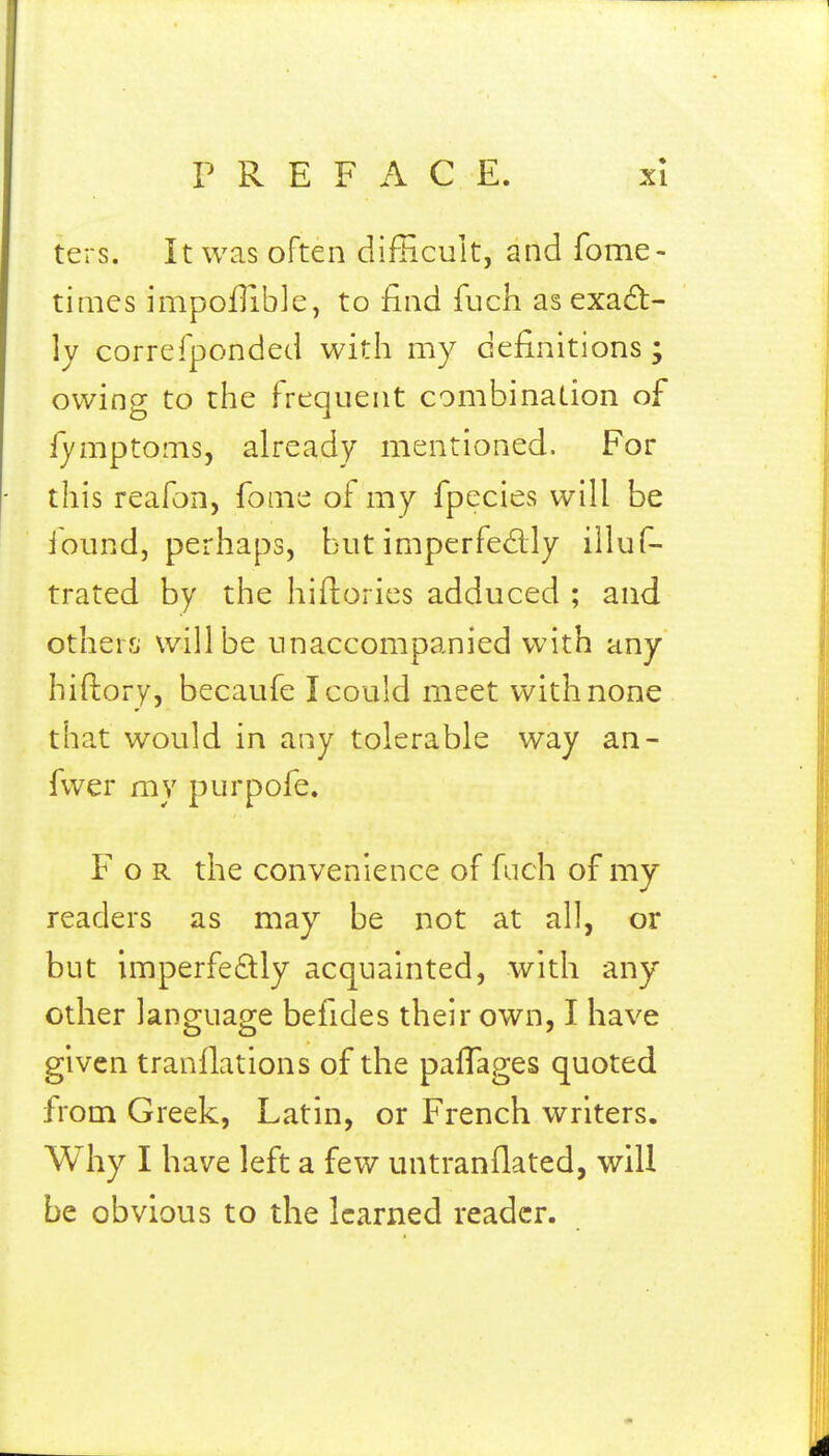 ters. It was often difficult, and fome- tinics impoflible, to find fuch as exact- ly correfponded with my definitions ; owing to the frequent combination of fymptomsj already mentioned. For this reafon, fonie of my fpecies will be jound, perhaps, but imperfed;ly illuf- trated by the hiflorics adduced ; and otherrj will be unaccompanied with any hiftory, becaufe I could meet with none that would in any tolerable way an- fwer my purpofe. For the convenience of fuch of my readers as may be not at all, or but imperfedly acquainted, with any other language befides their own, I have given tranfiations of the pafTages quoted from Greek, Latin, or French writers. Why I have left a few untranflated, will be obvious to the learned reader.
