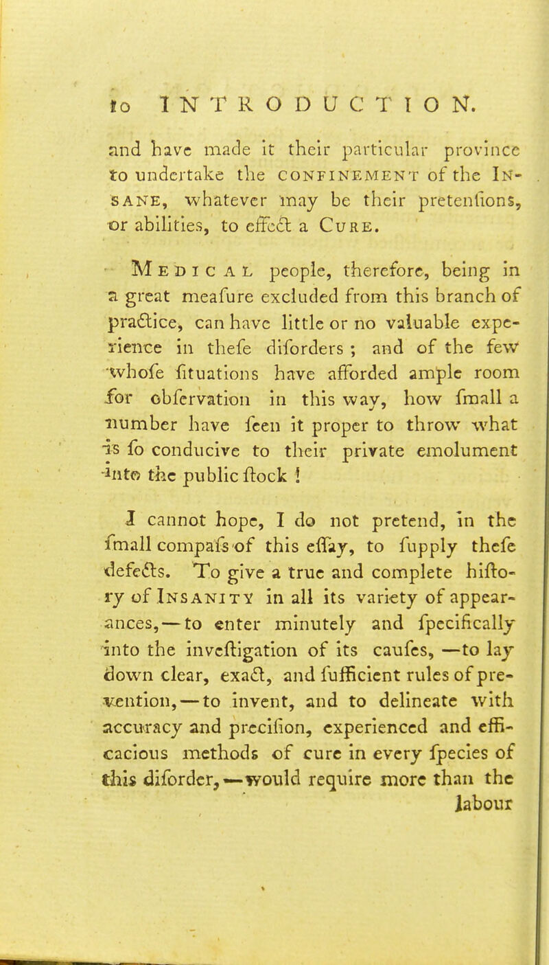 and have made it their particular province to undertake the confinement of the In- sane, whatever may be their pretenfions, or abihties, to cffcd a Cure. Medic a l people, therefore, being in Ji great meafure excluded from this branch of pra6lice, can have little or no valuable expe- rience in thefe diforders ; and of the few 'whofe fituations have afforded ample room for obfcrvation in this way, how fraall a number have fcen it proper to throw what IB lb conducive to their private emolument -Into the pubHc flock i J cannot hope, I do not pretend, in the fmall compafs of this effay, to fupply thefe defefts. To give a true and complete hifto- ry of Insanity in all its variety of appear- ances,— to enter minutely and fpecifically 'into the invcftigation of its caufes, —to lay down clear, exad, and fufficicnt rules of pre- icention, — to invent, and to delineate with accuracy and prccifion, experienced and effi- cacious methods of cure in every Ipecles of this difordcr,—would require more than the labour