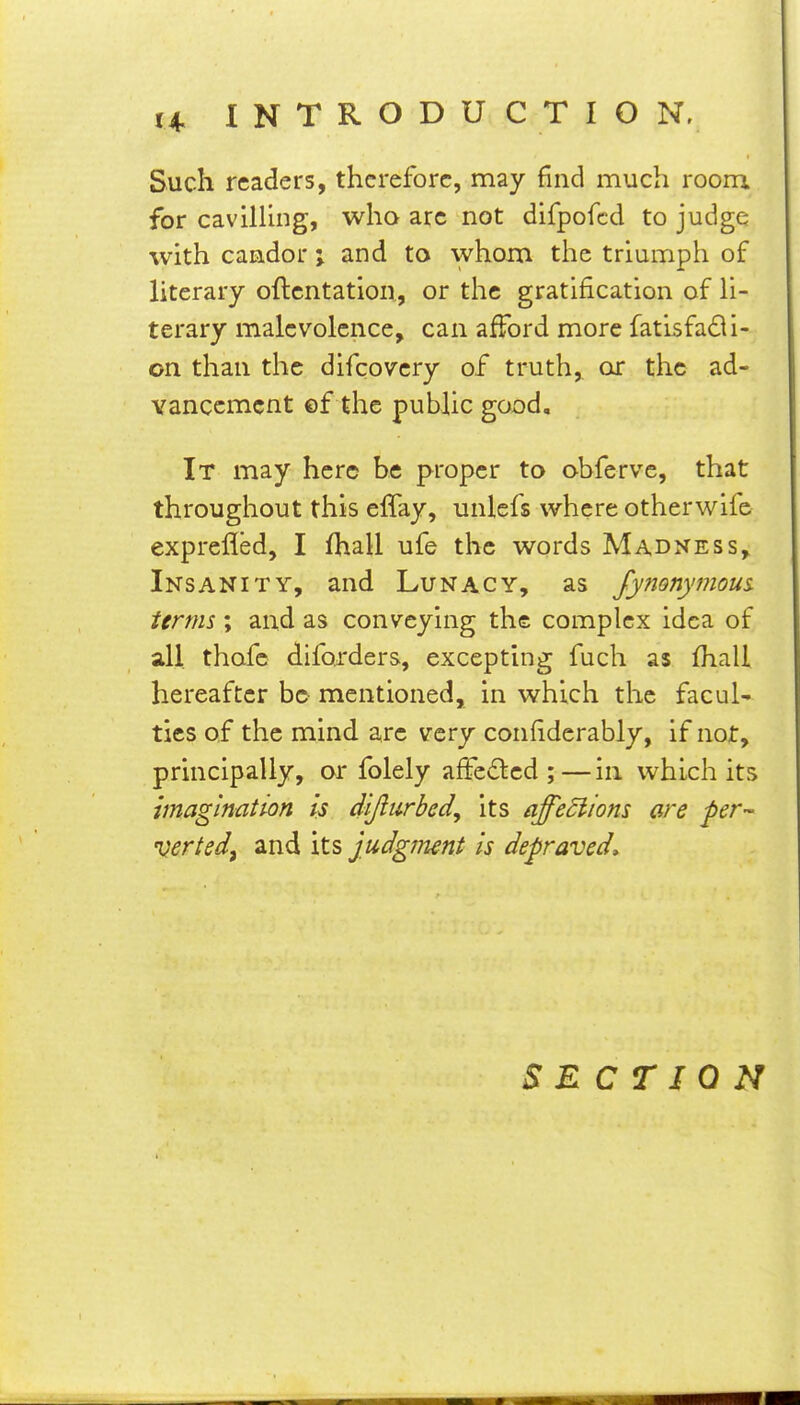 Such readers, therefore, may find much room for cavilHng, who arc not difpofcd to judge with camdor; and to whom the triumph of literary oflcntation, or the gratification of H- terary malevolence, can afford more fatisfadi- on than the difcovery of truth,, or the ad- vancement ©f the public good. It may here be proper to obferve, that throughout this effay, unlefs where otherwife exprefled, I fhall ufe the words Madness, Insanity, and Lunacy, as Jynonymous. terms ; and as conveying the complex idea of all. thofc difojders, excepting fuch as fhall hereafter be mentioned, in which the facuU ties of the mind are very confiderably, if not, principally, or folely affe£led ;—in which its imagination is dijlurbed, its affeSlions are per- verted^ and its judgment is depraved» SECTION