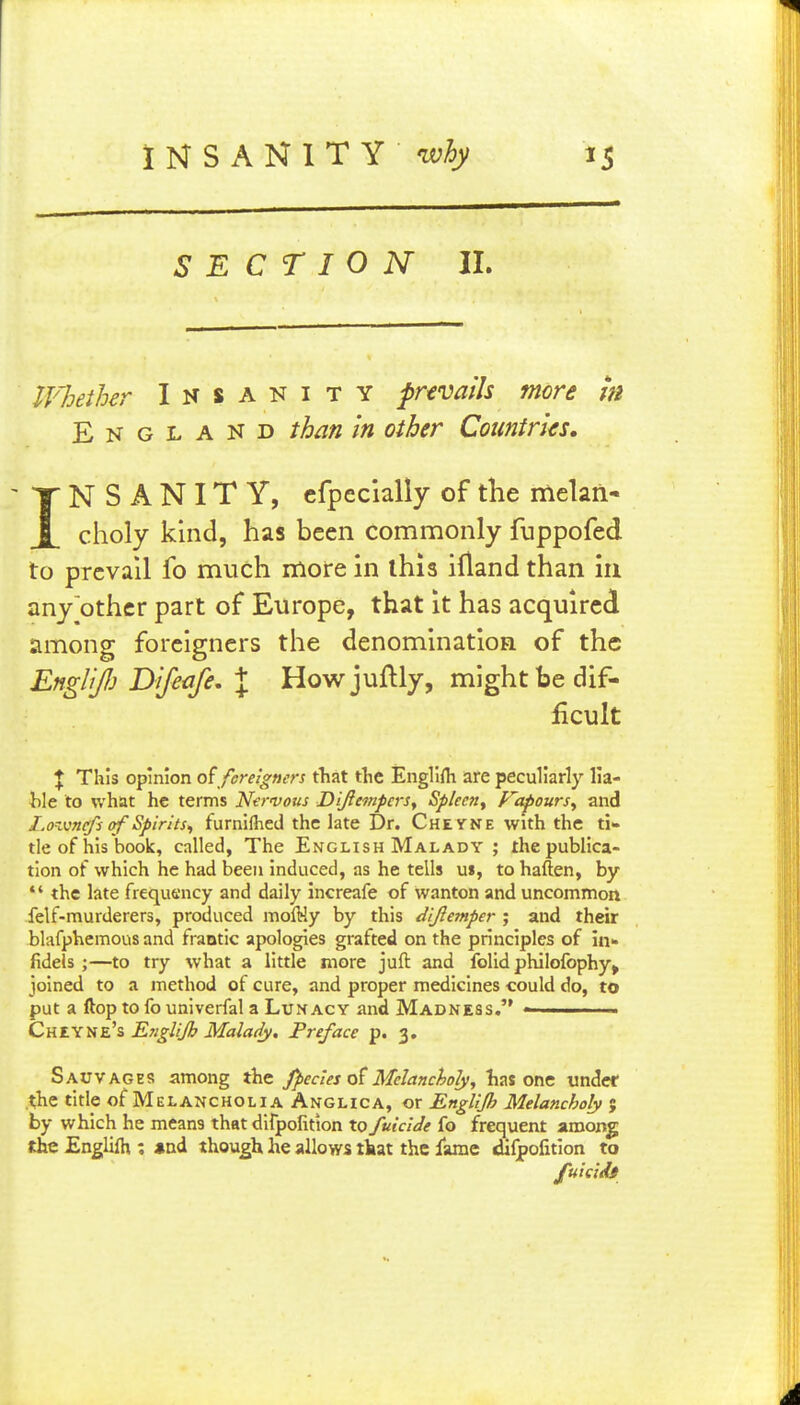 SECTION II. Whether Insanity prtvatis more m England ihm in other Countries, INSANITY, cfpecially of the melan- choly khid, has been commonly fuppofed to prevail fo much moire in this ifland than in any other part of Europe, that it has acquired among foreigners the denomination of the Englijlj Difeafe. J Howjuftly, might be dif- ficult J This opinion o{ foreigners that the Englifli are peculiarly lia- Wt to what he terms Ne^-vous DiftempcrSy Spleen^ Vapours^ and l.o'Mnefs of Spirits^ furnifhed the late Dr. Cheyne with the ti- tle of his book, called, The English Malady ; the publica- tion of which he had been induced, as he tells u», to haften, by the late frequency and daily increafe of wanton and uncommon felf-murderers, produced moftJy by this dijlemper ; and their blafphemous and frantic apologies grafted on the principles of in- fidels ;—to try what a little more juft and folid philofophy^ joined to a method of cure, and proper medicines could do, to put a ftop to fo univerfal a Lunacy and Madness. ■ CniX'Szh Etiglijb Malady, Preface p. 3. Sauvages among the fpecles t>t Melancholy, lias one under .the titlp of Melancholia Anglica, or EngUJh Melancholy j by which he means that difpofitton to fuiclde fo frequent among the Englifh ; *nd though he allows that the lame difpofition to