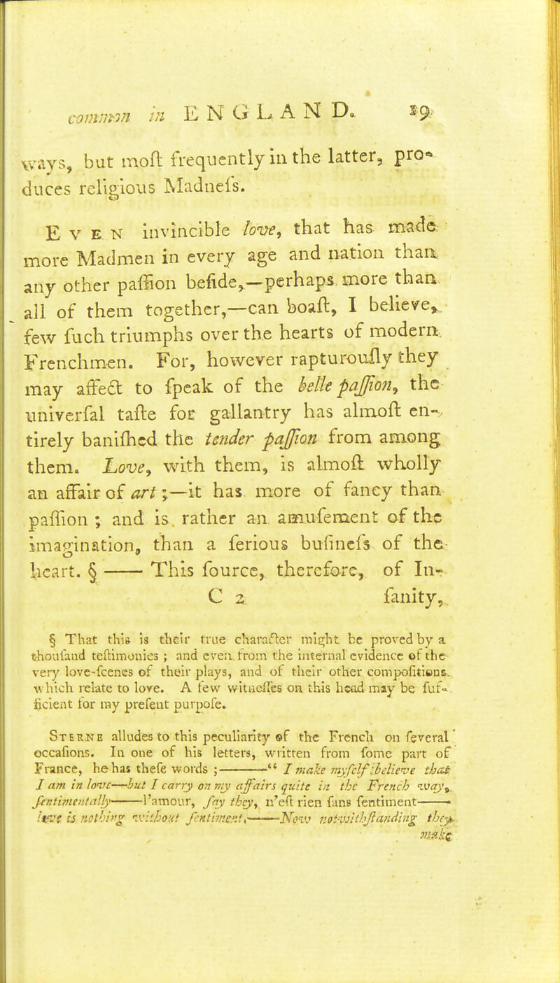 comjjrm hi ENGLAND.. ways, but mofl frequently in the latter, pro- duces religious Madnefs. Even invincible lon:-e, that has made, more Madmen in every age and nation thaa any other paffion befide,—perhaps more than all of them together,—can boaft, I believe,, few fuch triumphs over the hearts of modem. Frenchm-en. For, however rapturoufly they may affed to fpeak of the betle pajfion^ the imivcrfal tafte foE gallantry has almoft en-, tirely baniflied the Under pajfion from among them. Love^ with them, is almoft wholly an affair of artit has m^ore of fancy than paifion ; and is. rather an amufement of the imagination, than a ferious bufincfs of the heart. § This fource, therefore, of In- C 2 fanity, § That thi& is their true charaflcr ml^ht be proved by a thoulaiid teftimonies ; and even from the internal evidence of the very lovc-fcenes of their plays, and of their other compoiitienc. which relate to lore. A few witueircs on. this head may be fuf» Ijcient for my prefent purpofe. Stek.ne alludes to this peculiarity ©f the French on feveral occafions. In one of his letters, written from fomc part of France, he has thefe words ;  I make mjfclf:belie-je thai I am in love—hut I carry on my affairs quite in the French ivay\, fintimeiitally I'amour, fay thcy^ n'eO: rien funs fentiment • Ivnt is riotblf'^ si'.hout fcntimev.tK- ■ ■ Novj iiotK>yuhJlandiiig they,.