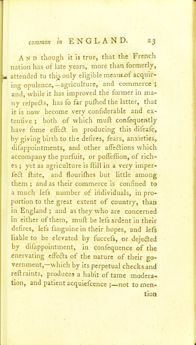 And though it is true> that the French nation has of late years, more than formerly, attended to this only eligible mcansjof acquir- ing opulence,—agriculture, and commerce; and, while it has improved the former in ma- ny refpeds, has fo far pufhed the latter, that it is now become very confiderablc and cx- tenfive ; both of which mull: confequcntly have fome efFed in producing this difeafe^ by giving birth to the defircs, fears, anxieties, difappointments, and other afFc6lions which accompany the purfuit, or pofleffion, of rich- es ; yet as agriculture is ftill in a very impcr- fc6l ftate, and flourifhes but little among them ; and as their commerce is confined to a much lefs number of individuals, in pro- portion to the great extent of country, than in England ; and as they who are concerned in either of them, muft be lefs ardent in their defires, lefs faiiguine in their hopes, and lefs liable to be elevated by fuccefs, or deje£ted by difappointment, in confequence of the enervating effeas of the nature of their go- vernment,-which by its perpetual checks and rcftraints, produces a habit of tame modera- tion, and patient acquiefcencc not to men- tion