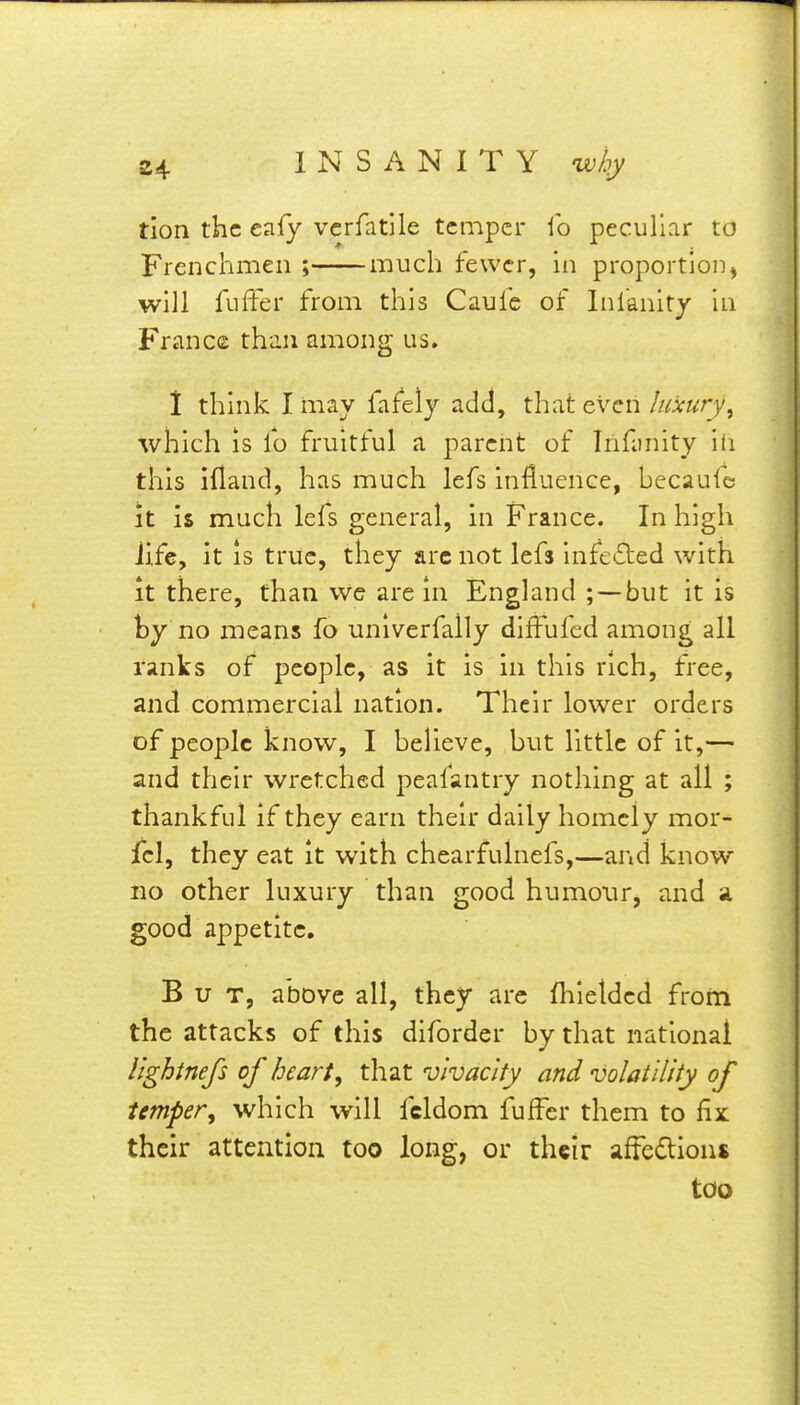 tion the eafy vcrfatile temper ib peculiar to Frenchmen ; much fewer, in proportion^ will fuffer from this Caufe of Infanit/ in France than among us. 1 think I may fafely add, that even luxury^ which IS lb fruitful a parent of Trifanity id this ifland, has much lefs influence, bccaufe It is much lefs general, in France. In high Jife, it IS true, they arc not lefs infefted with It there, than We are in England ; —but it is by no means fo unlverfally diffufed among all ranks of people, as it is in this rich, free, and commercial nation. Their lower orders of people know, I believe, but little of it,— and their wretched peafantry nothing at all ; thankful if they earn their daily homely mor- jfel, they eat it with chearfulnefs,—and know no other luxury than good humour, and a good appetite. But, above all, they arc fliielded from the attacks of this diforder by that national Itghinefs of hearty that vivacity and volatility of temper^ which will fcldom fuffer them to fix their attention too long, or their afFedion$ too