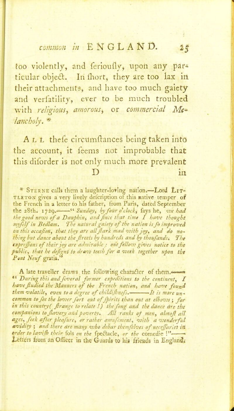 too violently, and ferioufly, iipoii any par* ticular objed. In fhort, they are too lax in their attachmelits, and have too much gaiety and verfatility, ever to be mnch troubled with religious^ amorous^ or commercial Ms laJicholy. * All thefe clrcumftances being taken into the account, it feems not improbable that this dlforder is not only much more prevalent D ill * Sterne calls them a laugtiter-loTing nation.—Lord Lit- tleton gives a very lively deleriptlon ot this native temper of the French in a letter to his father, from Paris, dated September the 28th. 1729. ''•Sunday, by foiir o'clock^ fays he, ive had the good nenvs of a Dauphin^ and Jince that tlmt I have thought viyfelf in Bedlam. The natural gaiety of the nation is fo improved on this occafon, that they ate allJlark mad with joy, and do no- thing httt dance about the f reels by hufidrcds and by thoufands„ The txprcjfions of their joy are admirable : one fellozv gives notice to the public, that he dejigns to dra-iv teeth for a %veek together tipon the Pent Netif gratis. A late traveller draws the following character of them *' During this andfcveral former expeditions to the contineyit, I have Jludied the Manners of the French nation, and have foun^ them volatile, even to a degree of childdjhnefs. -It is more un •> common to fee the loiver fort out offpirits than out at elbo^vs ; for in this country( firangc to relate I) thefmg and the dance are the companions tojlavery and poverty. All ra7iks of men, almofl nil ^i^^^ fi^^ ^fi^t pleafure, or rather a7mfcmc.nt, with a vjonderful avidity ; and there are many ivbo debar ihetnfelves of neceJfarieS ifi order to lavij}} their fols on the fpeflacle, or the comedie ! • J-efters from an Officer in the Guards to his frieads in Englan^i