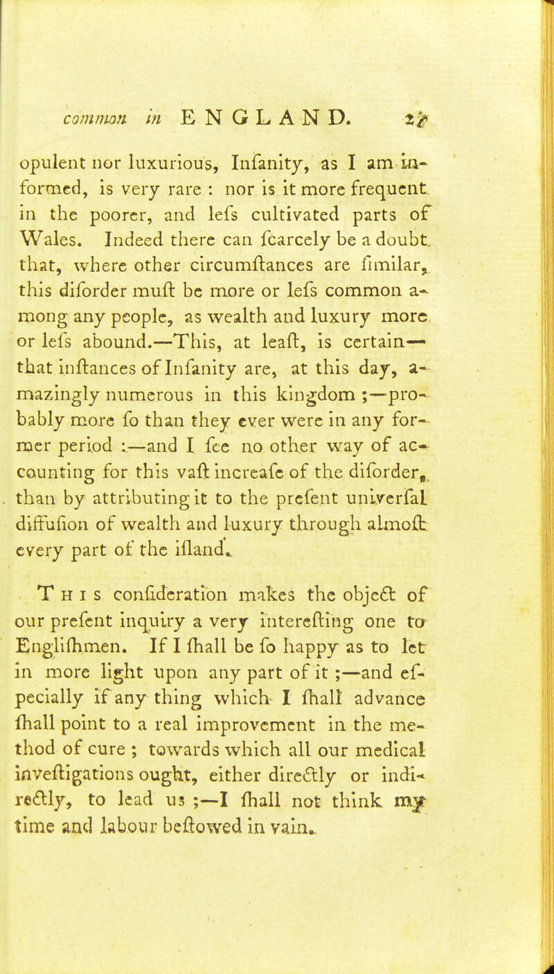 opulent nor luxurious, Infanity, as I am ia- formed, is very rare : nor is it more frequent, in the poorer, and lefs cultivated parts of Wales. Indeed there can fcarcely be a doubt, that, where other circumftances are funilar,, this diforder muft be more or lefs common a* mong any people, as wealth and luxury more or lefs abound.—This, at leaft, is certain— that inftances of Infanity are, at this day, a- mazingly numerous in this kingdom ;—pro- bably more fo than they ever were in any for- mer period :—and I fee no other way of ac- counting for this vaft increafe of the dilbrder, than by attributing it to the prefent unlverfal diffufion of wealth and luxury through ahnoft. every part of the ifland^ This confidcration makes the obje£t of our prefent inquiry a very intercfting one tcr Englilhmen. If I fhall be fo happy as to let in more light upon any part of it ;—and ef- pecially if any thing which I fhali advance fhall point to a real improvement in the me- thod of cure ; towards which all our medical inveftigations ought, either directly or indl* re£lly, to lead us I fhall not think time and labour beftowed in ysCm^