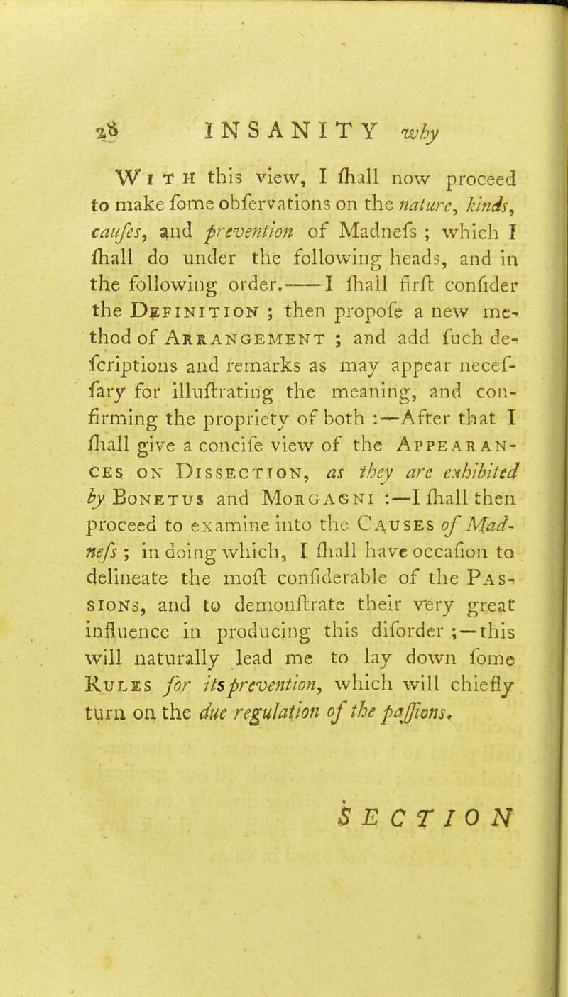 With this view, I fhall now proceed to make feme obfervations on the nature^ kinds, catifes, and prevention of Madnefs ; which I fhall do under the following heads, and in the following order. 1 fliall firft confider the DEFINITION ; then propofe a new me- thod of Arrangement ; and add fuch de^ fcriptions and remarks as may appear necef- fary for illuflrating the meaning, and con- firming the propriety of both :—After that I fliall give a concife view of the Appearan- ces ON Dissection, as they are exhibited ^ BoNETus and Morgagni :—I fhall then proceed to examine into the Causes of Mad- nefsin doing which, I fhall havcoccafion to delineate the moft conliderable of the Pas-? sioNs, and to demonftrate their very great influence in producing this difordcr ;--this will naturally lead me to lay down fome Rules for its prevention, which will chiefly turn on the due regulation of the pajfions. SECTION