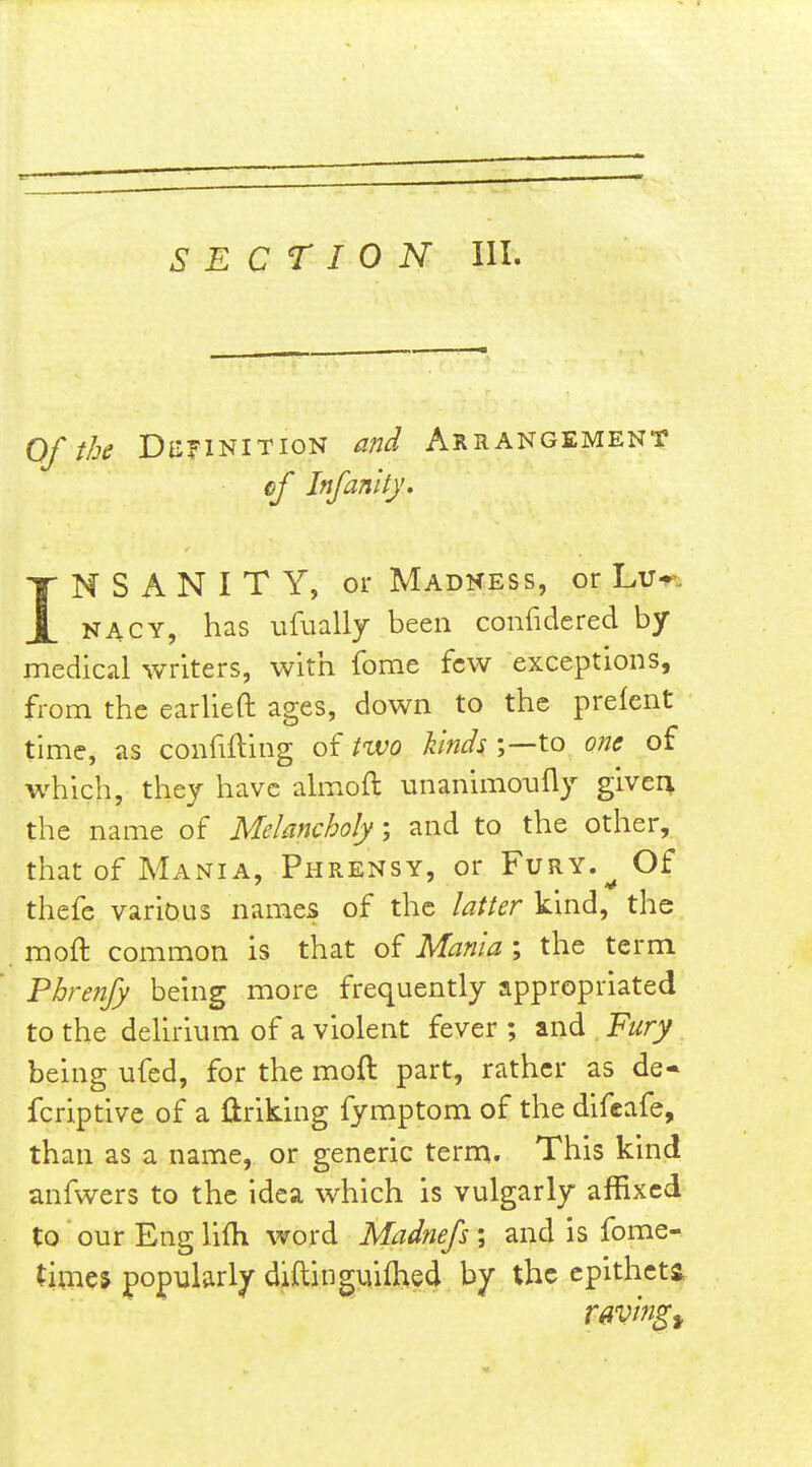 Oft/je Dii?iNiTioN and Arrangement ef Infanlty. INSANITY, or Madness, or Lu-p-. NACY, has ufually been confidered by- medical writers, with feme few exceptions, from the earUeft ages, down to the prelent time, as confifting of two kinds ;—to one of which, they have ahxioil: unanimo-ufly givei^ the name of Melancholy; and to the other, that of Mania, Phrensy, or Fury.^ Of thefe various names of the latter kind, the moft common is that of Mania ; the term Fhrenjy being more frequently appropriated to the delirium of a violent fever ; and Fury being ufed, for the moft part, rather as de« fcriptivc of a liriking fymptom of the difeafe, than as a name, or generic term. This kind anfwers to the idea which is vulgarly affixed to ourEnglifh word Madnejs\ and is fome- timej popularly diftinguifhed by the cpithcta