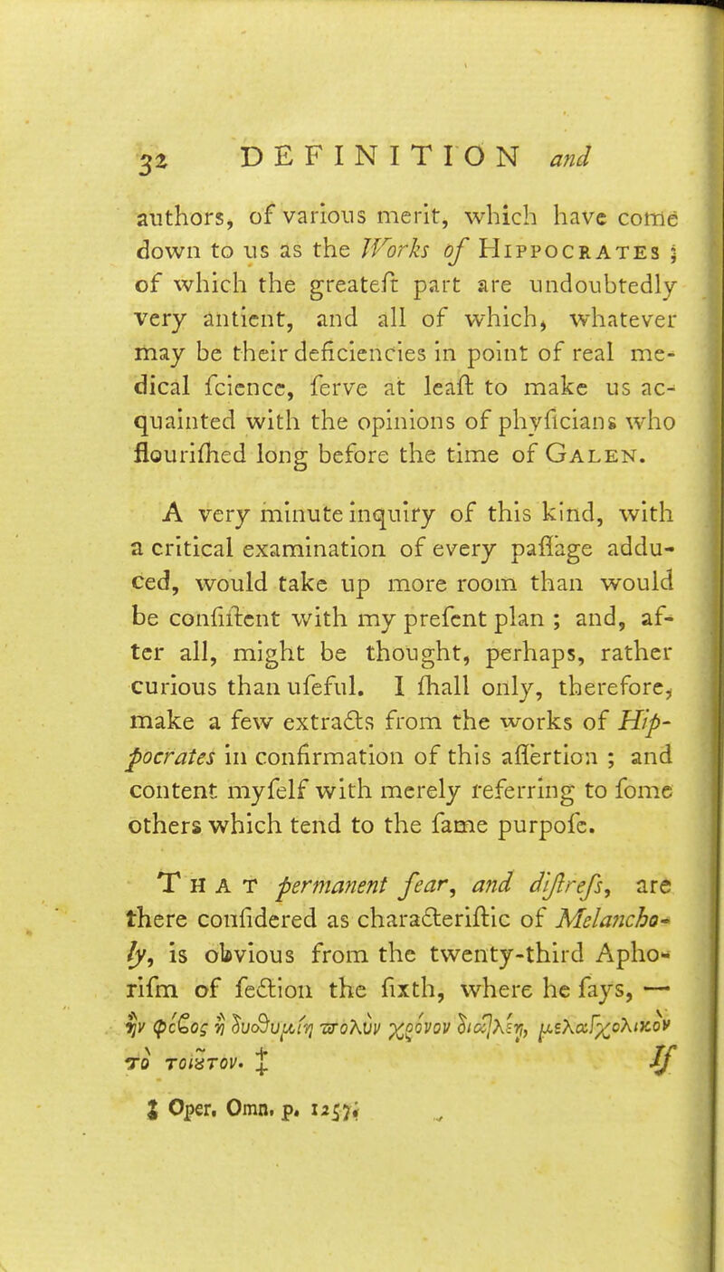 authors, of various merit, which have come down to us as the IForks of Hippocrates ; of which the greateft part are undoubtedly very anticnt, and all of which, whatever may be their deficiencies in point of real me- dical fcicncc, ferve at leaft to make us ac-^ quainted with the opinions of phyficians who flourillied long before the time of Galen. A very minute inquiry of this kind, with a critical examination of every paflage addu- ced, would take up more room than would be confuTicnt with my prefcnt plan ; and, af- ter all, might be thought, perhaps, rather curious than ufeful. 1 fhall only, therefore, make a few extra(9:s from the works of Hip- pocrates in confirmation of this aflertioa ; and content myfelf with merely referring to fome others which tend to the fame purpofc. That perma?ient fear, and dlftrefs, are there coniidered as chara£leriftic of Melancho' fy, is obvious from the twenty-third Apho- rifm of feilion the fixth, where he fays, — (pcQog Yi ^uSu^tvj T3'oXvv x^ovov hcijXs'^, y,sXccf^oXix.ov to roi^Tov. X % Oper, Omn. p. 12^7;