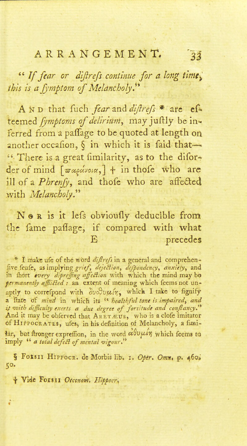  If fear or d'lftrefs continue for a long tlmt-^ this is a fymptom of Melancholy ^'^ A D that fuch fear and diftrefs * arc es- teemed fytnptoms of delirium^ may juftly be in- ferred from a paffage to be quoted at length on another occafion, § in which it is faid that—>  There is a great limilaritj, as to the difor- der of mind ]jsyoc^ujoia^ \ in thofe who are ill of a Phrenjy, and thofe who are affeded with Melancholy.^'' N ® R is it lefs obvioufly deducible from the fame paffage, if compared with what E precedes * i make ufe of the word dijlrefs in a general and comprehen- iive fenfc, as implying grief, dejeSlion, dcjfondcncy, anxiety^ and in flidrt tvery diprcfftng affcSlion. with which the mind may bo fermanently affiiHed : an extent of meaning which feems not un- aptly to corrcfpond with ovoS'VfJifr,y whick I take to fignifjr a ftafc of mind in which its ** healthful tone is impaired^ and ivith difficulty exerts a due degree of fortitude and cojijlancyj* And it may be obferved that Aret.«us, who is a clofe imitator of Hippocrates, ufcs^ in his definition of Melancholy, a limi- ?ar, bat Itronger expreflion, in the word aSu^tij which feema to imply  a total defeSl of tncntal niigonr, § Fotsii HtppocR. dc Morbis lib. i, Ofer, Omn, p. 460* 50. f Vide FoesII O(cono»i, JJifpocr^