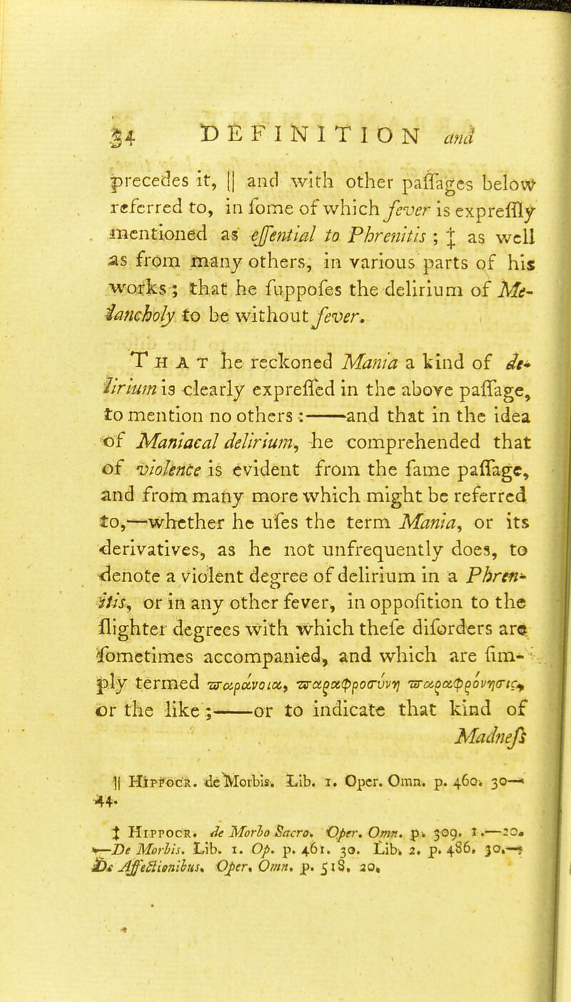 precedes it, || and with other paffagcs belov^ referred to, in fome of which y^-u^r is expreffly . mentioned as ejfeniial to Phrenk'is ; \ as wcU from many others, in various parts of his works ; that he fuppofes the dehrium of Mi- iancholy to be without fe'Oer, That he reckoned Mania a kind of di* hrium 19 clearly expreffed in the above paflage, to mention no others: and that in the idea ^of Maniacal delirium, he comprehended that of 'violence is evident from the fame paflagc, and from many more which might be referred to,—whether he ufes the term Mania, or its •derivatives, as he not unfrequently does, to denote a violent degree of delirium in a Pbren- Ms, or in any other fever, in oppofition to the flighter degrees with which thefe diforders arc Sometimes accompanied, and which are iim- termed Ttrapoivoix, Ts-a^x^ppoa-vvv] ura^a.^p^ovyia'tct^ or the like; or to indicate that kind of Madnefi ]| HipfGCR. dcMoibis. Lib. i. Opcr. Omn. p. 4601 30—' •44. X HiPPOCR. Morlo Sacro^ O.per.Omn. p* 309. i.—20« *r^he Morhis. Lib. i. Op. p. 461. 30. LiU 2. p. 486, 30,—1> £>t AfeSlienibus, Oper, Omt. p. ^l^, 20,