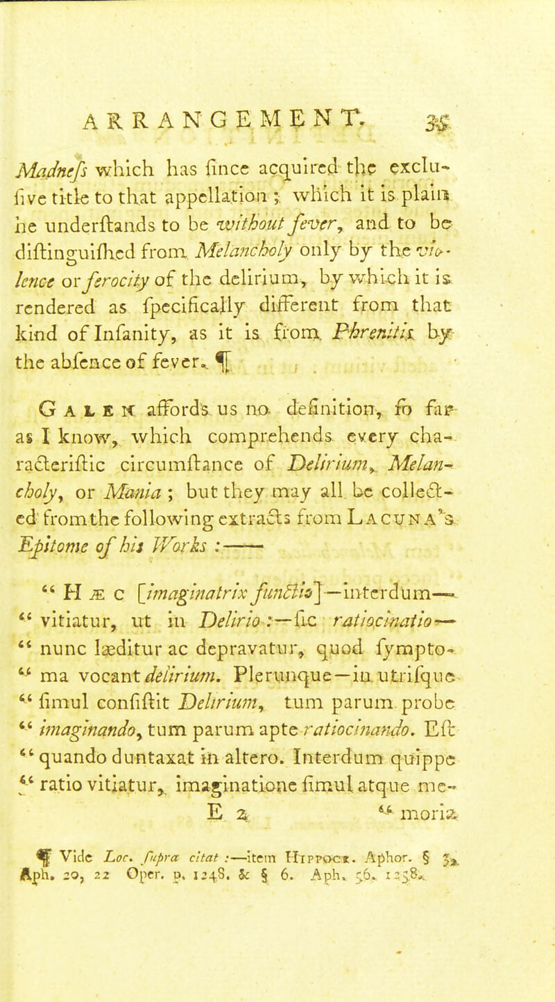 Madnefs which has fincc acq[uu'cd the exclu- five title to that appellation ;. which it is plain he underftands to be zvithout fever^ and to be diftinguifhed from Melancholy only by the vio-- knee oi-ferocity the delirium, bj v/hi-ch it is rendered as fpccificaUy different from that kind of Infanity, as it is £iom Bhrenitli the abfencc of fever. ^ G A L K K affords us no. definition, fas* as I know, which comprehends every cha- ra6lcriflic circumftance of Delirium^, Melan^ choly^ or Mania ; but they may all. be colleifl- cd from the following cxtrarSts from Lacunae's ^ptome of hit JVorks :——  H ^ c [imaginalrix fufi^ioy—intcYd'um—* ** vitiatur, ut in Delirio :—fic ratiocinaiio—  nunc laeditur ac depravatur, 9tPod fympto-  ma vocTint delirium. Plerunque—in utrifque ^' limul confiflit Delirium, turn parum. probe  imaginandoy turn parum Tiptc ratiocinando. Eft  quando duntaxat in altero. Interdum qoippc ratio vitiatur,,. imaginatloue iimul atque me- E. 2k, '-'^ moria. ^ Vide Loc. fupra cltat :—item Htppoci. Aphor. § Jj.