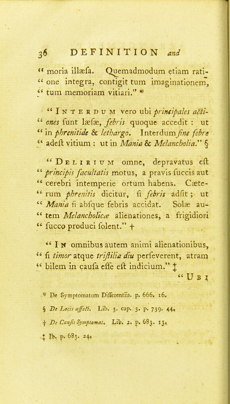 moria illaefa. Quemadmodum etlam rati-  one Integra, contigit turn imaglnationem, turn memoriam vitiari. *  I N T E R D u M vcro ubi prineipaks adii-  ones funt laefae, febris quoquc accedit : ut in phrenttide & lethargo, Interdumfine febre adefl vitium : ut in Mania & Melancholia.' § '^Delirium omnc, depravatus eft '* principis facultaiis motus, a pravls fuccis aut  cerebri intemperie ortum habcns. Caetc-  rum phrefiitis dicitur, fi febris adfit ; ut Mania fi abfque febris accidat. Solae au-  tcm Melancholic^ alienationes, a frigidiori  fucco produci folent. f ^' I N omnibus autem animi alienationibus,  fi ///Tzoratquc triftiliadiu pcrfeverent, atram bilem in caufa efle eft indicium. J  U B ^ ^ Dc Symptomatum Differcnuis. p. 666, i6. § De Locis affc3. Lib. 3. cap. 3. p. 739. 44, ■\ De Caujis SymptomaU Lib. 1% p. 683. 13, X lb, p. 683, z\.^