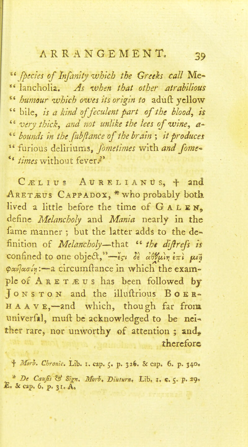 ^\fpecies of Infamty which the Greth call Me-  lancholia. As when that other atrahU'wus *' humour which owes its origin to aduft yellow ** bile, is a kind of feculent part of the blood, is  very thick, and not unlike the lees of wine, a-  bounds in the fubflance of the brain ; it produces  furious deliriums, fometimes with and fomc'* ** withoiJt fever/* C^Lius AuRELiANUS, f and Aret^us Cappadox, * who probably both, lived a little before the time of Galen, define Melancholy and Mania nearly in the fame manner ; but the latter adds to the de- finition of Melancholy—that  the difirefs is confined to one objc6l,—'i^i a9V^]r, IttI jitn (puvjaa-lvi:—a circumftance in which the exam- ple of A R E T ^ u s has been followed by J o N s T o N and the illuflrious B o E H A A V E,—and which, though far from univerfil, mufl be acknowledged to be nci-> ther rare, nor unworthy of attention ; and^ therefore f Mori^. Chronic. Lib. I. cap. 5. p. 326. & cap. 6. p. 340, * De Caujis & Sign. M)rb» Biuturn, Lib, l« C. 5. p. 29* £. & eap. 6, p. 31, Ao