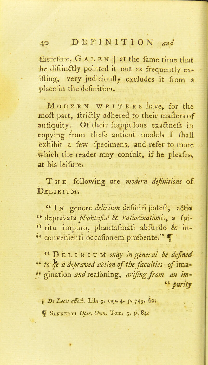 therefore, G A l E N || at the fame time that he diftindly pointed it out as frequently ex- iting, very judicioufly excludes it from a place in the definition. Modern writers have, for the moft part, ftri^lly adhered to their mafiers of antiquity. Of their fcrupulous exd£tnefs in copying from thefe antient models I lhall txhihit a fev/ fpecimens, and refer to more which the reader may confult, if he pleafes^ at his leifurci The following arc modern definitions of Delirium. In genere delirium defihirl poteft, a£ti<» dcpravata phantafia & ratloclnatlonlsy a fpi- ritu impuro, phantafmati abfurdo & in- conveiiienti occafionem praebente.'* •[ **Deli r iuM may In general he defined to ^e d depraved action of the faculties of imz- ginatidii and rcafoning, arijing from an im- '^^ purity ll Df Locis affccl. Lib; 3. cap. 4. p. 743. 6o, •jf Sbnnerti Oper, Omn, Tom. 3. pi 84^