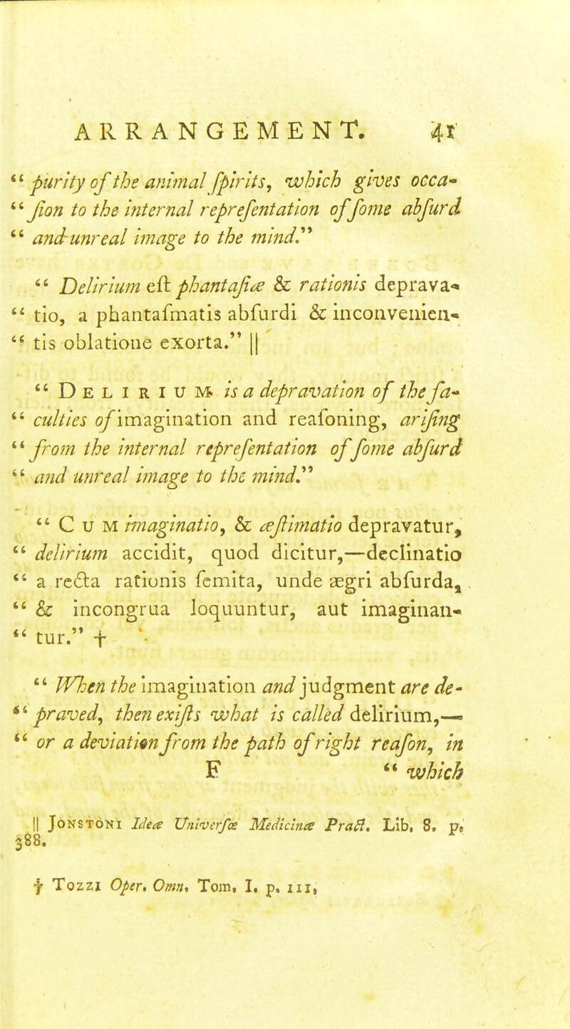 purity of the animal fpirlts, which gives occa Jlon to the- internal reprefentation of fame ahfurd and-unreal image to the inind^  Delirium phantajice & rationis deprava<« tio, a phantafmatis abfurdi & incoiivemeii- tls oblatioue exorta. || Delirium, depravation of the fa- culties o/'imagination and reafoning, arifing from the internal reprefentation of fome abfurd and unreal image to the mind^^ Cum imaginatioy & ^efimatio depravatur, delirium accidit, quod dicitur,—dcclinatio a rc6la rationis fcmita, unde aegri abfurda, & incongrua loquuntur, aut imaginaii- ' tur. t  When the imagination judgment are de' ' praved^ then exifls what is called delirium,-— ' or a deviatim from the path of right reafon, in F  which \\ JoNSTONi Idea Unlverfce Mediclnee PraB. Lib, 8, p, 88. f Tozzi Oper, Omn, Tom, I. p. iii,