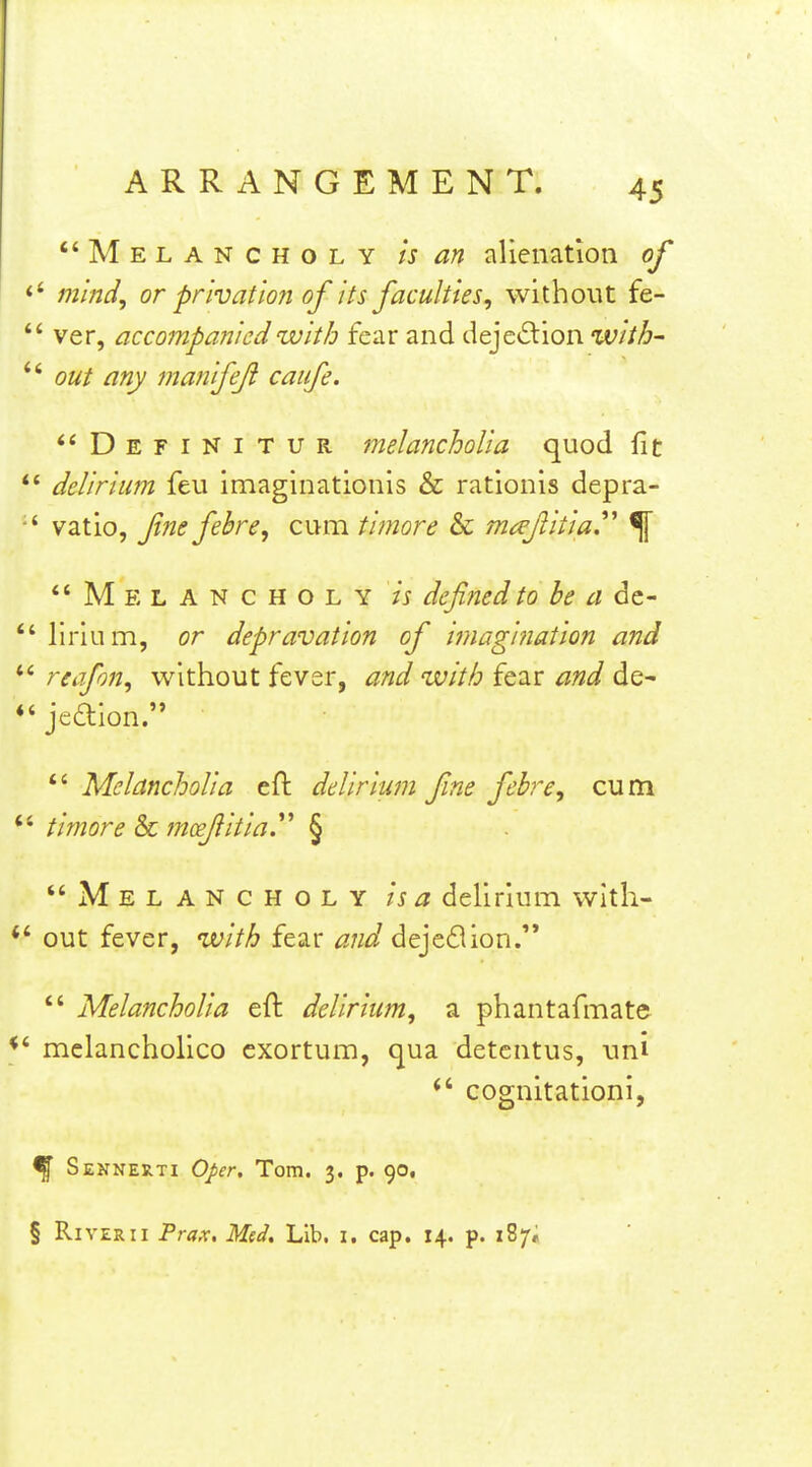 Melancholy is an alienation of ' minci, or privation of its faculties, without fe- ' ver, accompanied with fear and dejed:ion with- ' out any manifeji caufe. **Definitur melancholia quod fit ' delirium feu imaginationls & rationis depra- * vatio, fine fehre, cum timore & mafiitia^ % Melancholy is dcfinedto he a dc- ' lirlum, or depravation of imagination and ' reafon, without fever, and with fear and de- ' jedion.  Melancholia eft delirium fine febre, cum ' timore & moefiitiay § Melancholy is a delirium with- out fever, with fear ^3;/^^ dejedion.'*  Melancholia eft delirium, a phantafmate melancholico cxortum, qua detcntus, uni  cognitationi, % Sennerti Oper, Tom. 3. p. 90,