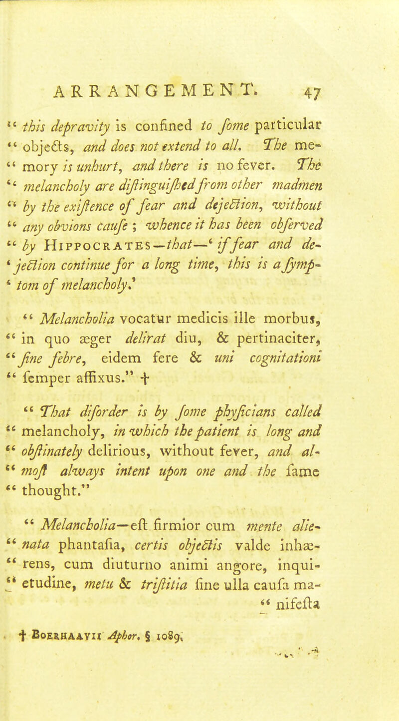  this depravity is confined to fome particular objects, and does nottxtend to all. The me- mory is unhurt, and there is no fever. The melancholy are dijiinguijhedfrom other madmen • ' by the exijience of fear and dejediion, 'without any obvions catfe ; whence it has been obferved '•'■by Hippocrates——*■ if fear and de^ ' je£lion continue for a long time, this is a Jymp' • torn of melancholy* *' Melancholia vocatur medicis ille morbus, ' in quo £eger delirat diu, & pertinaciter, fne fibre, eidem fere & uni cognitationi  fcmper affixus. \ *' That diforder is by fome phyficians called ' melancholy, in which the patient is long and * objlinately delirious, without fever, and aU * moji always intent upon one and the fame thought. *' Melancholia—firmior cum mente alie^ nata phantafia, certis objedlis valde inhae- * rens, cum diuturno animi angore, inqui- ;* etudine, metu & irijlitia fine ulla caufa ma- *' nifcfta t BOERHAAVH A^hor, § loSg*