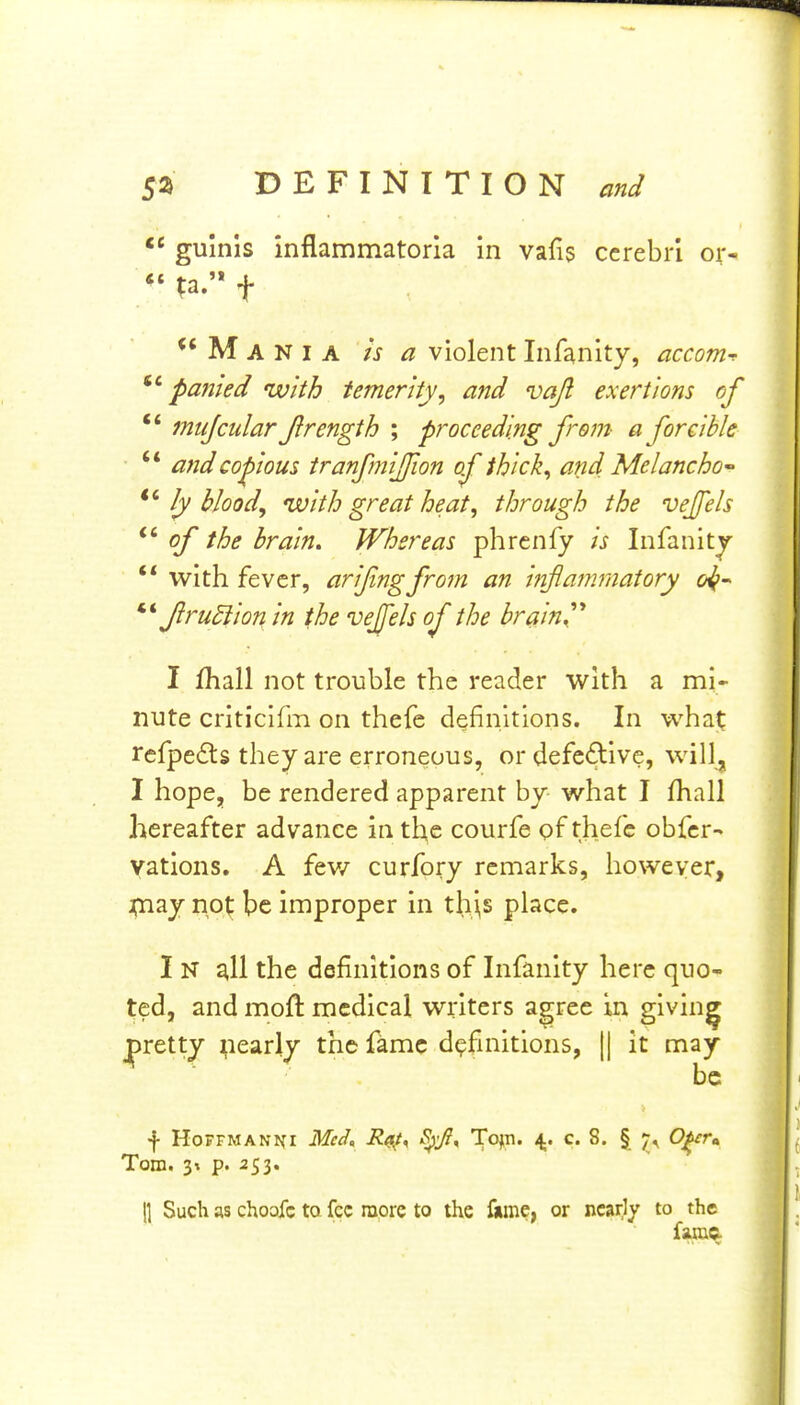 guinis inflammatoria in vafis cerebri or- *'?a.f M A N I A ha violent Infanity, accom^ pafiied with temerity, and vajl exertions of ** mujcular J}rength ; proceeding from a forcible  and copious tranfmiffion of thick, and Melancho ly blood, with great heat, through the vejfels of the brain. Whereas phrcnfy is Infanitj ** with fever, arifingfrom an inflammatory o^^ Jlrudiion in the vejjels of the brain,'* I fhall not trouble the reader with a mi* nute criticlfm on thefe definitions. In what; refpedts they are erroneous, or defective, will, I hope, be rendered apparent by what I fhall hereafter advance in the courfe pf thefc obfcr- yations, A fev/ curfory remarks, however, ^nay not be improper in th^s place. I N ^11 the definitions of Infanity here quo- ted, and moft medical writers agree in giving pretty yearly the fame definitions, || it may ^ ■ be f Hoffmann: Mccl. i?^, -^9)^^, Top. 4.. c. 8. § 0^r» Tom. 3% p. 253. 1] Such as choofc to fee more to the fkme, or nearly to the fa.ma