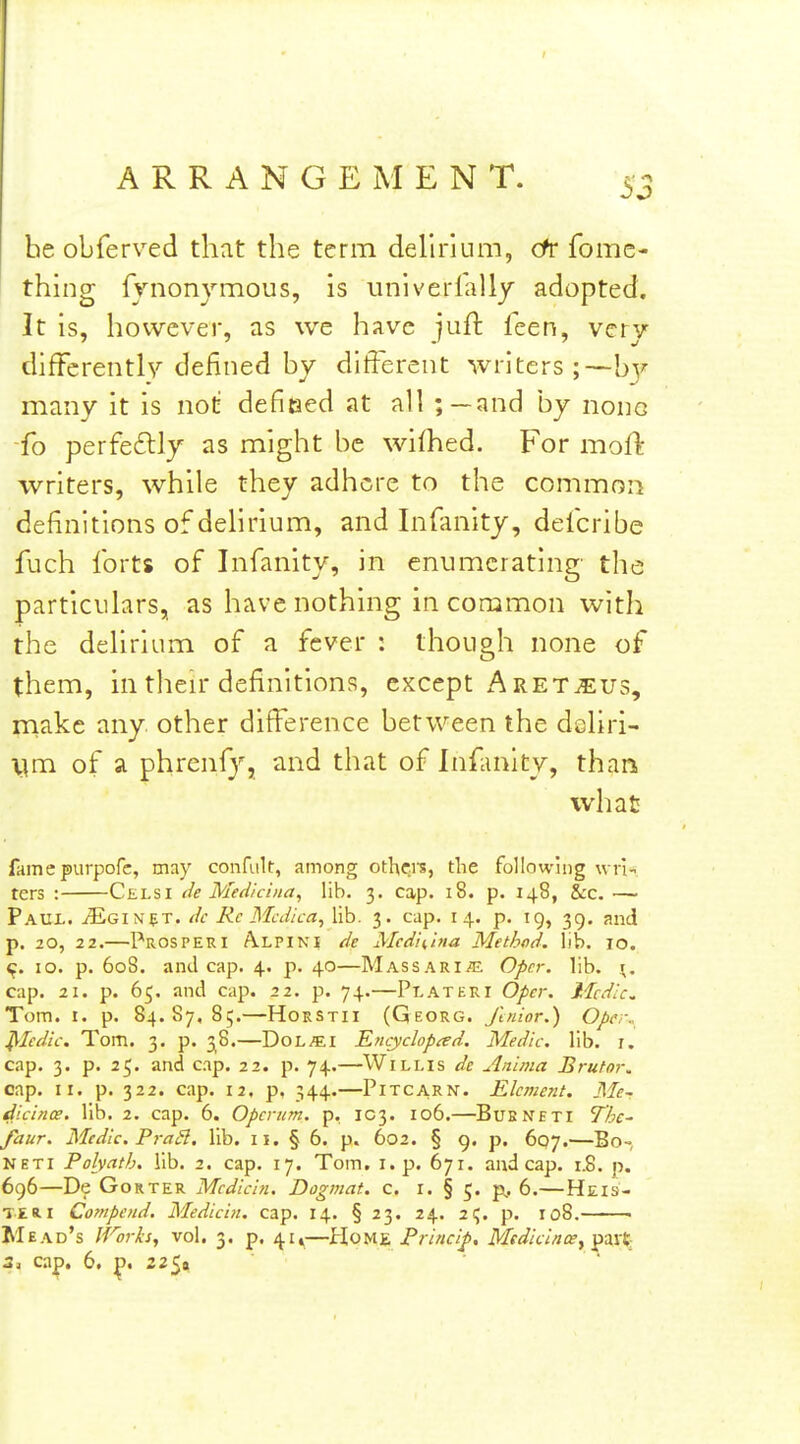 he obferved that the term delirium, cfr fome- thing fynonymous, is univerlally adopted. It is, however, as we have juft feen, very differently defined by different writers;—by many it is not defitaed at all ;—and by none fo perfeftly as might be wifhed. For moft writers, while they adhere to the commoii definitions of delirium, and Infanity, defcribe fuch forts of Infanity, in enumerating' the particulars, as have nothing in common with the delirium of a fever : though none of them, in tlieir definitions, except Aret^us, rnake any. other difi^erence between the dcliri- Vim of a phrenf}'', and that of Infanity, than what fame purpofc, may confult, among othf:is, the following wrn. ters : Celsi de Medicina, lib. 3. cap. 18. p. 148, Sec. — pAUi. jEgin^t. dc Re Mcdica^ lib. 3. cap. 14. p. 19, 39. and p. 20, 22.—Prosper I Alpini de Medii,tna Method, lib. 10. 10. p. 608. and cap. 4. p. 40—Massari.e Opcr. lib. \, cap. 21. p. 65. and cap. 22. p. 74.—Plateri Opcr. Medic. Tom. I. p. 84.87,85.—HoRSTii (Georg. Jlnior.) Ope,\ ^ledic. Tom. 3. p. 38.—DoL^I Encyclopad, Medic, lib. r, cap. 3. p. 25. and cap. 22. p. 74.—Willis de Anlma Brutor. cap. II. p. 322. cap. 12, p, 344.—PiTCARN. Element. Me-r dicince. lib. 2. cap. 6. Opcntm. p, IC3. 106.—Bueneti Thc- faur. Medic. PraSl. lib. 11. § 6. p. 602. § 9. p. 607.—Bo-, NETi Polyath. lib. 2. cap. 17. Tom. i. p. 671. and cap. 1.8. p. 696—De GoRTER Medicln, Dogmat. c. i. § 5. p,. 6.—Heis- ts Ri Compcnd. Medicin. cap. 14. § 23. 24. zC,. p. 108. • Mead's If^orh, vol. 3. p. 41,—ilouz Princif, McdicintXy^zxt: 2, ca|). 6, ^. 225a