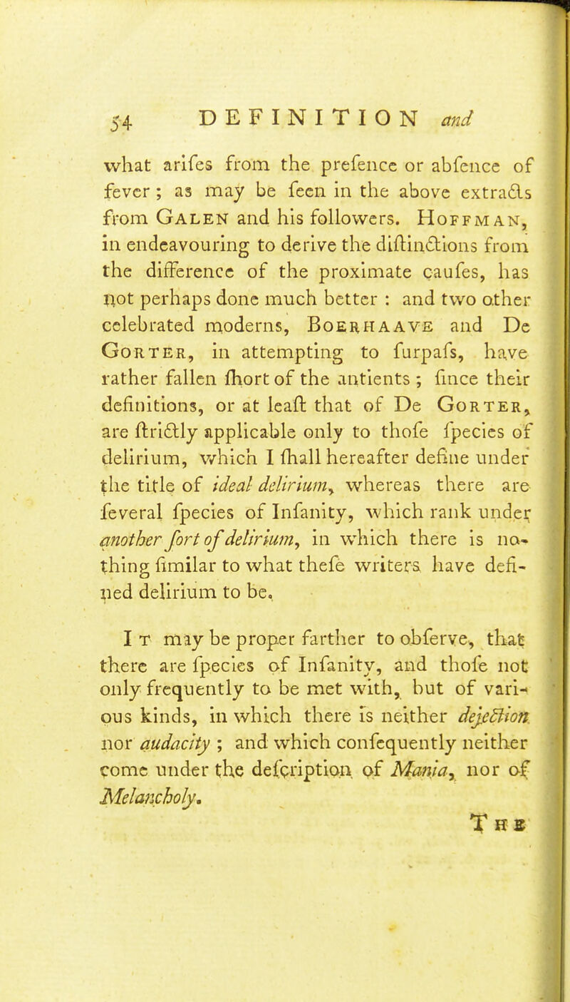 what arifes from the prefencc or abfence of fever ; as may be fecii in the above extrads from Galen and his followers. Hoffman, in endeavouring to derive the diftindions from the difference of the proximate caufes, has liot perhaps done much better : and two other celebrated moderns, Boehhaave and De GoRTER, in attempting to furpafs, have rather fallen fhort of the antients ; fuice their definitions, or at leaft that of De Gorter, are ftri6lly sipplicable only to thofe fpecies of delirium, v/hich I fhall hereafter define under the title of ideal delirium^ whereas there are feveral fpecies of Infanity, which rank under another fort of delirmn, in which there is no- thing fimilar to what thefe writers have defi- ned delirium to be. I T may be proper farther to obferve, that there are fpecies of Infanity, and thofe not only frequently to be met with, but of vari- ous kinds, in which there is neither dej.e3ion nor audacity ; and which confcquently neither come under the defpription, of Mania, nor of Melancholy.