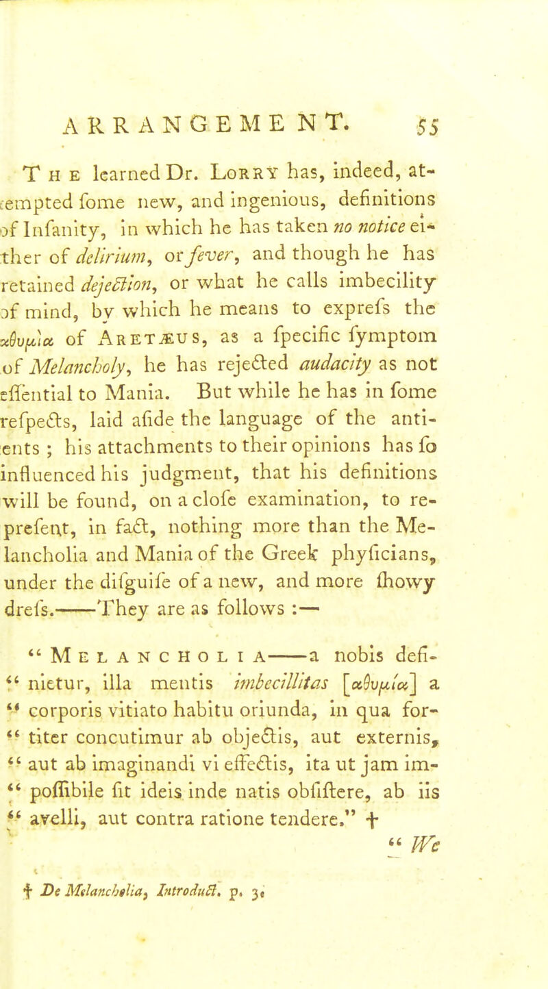 The learned Dr. Lorry has, indeed, at- tempted fome new, and ingenious, definitions of Infanity, in which he has taken no notice ei- ther of delirium, fever, and though he has retained dejection, or what he calls imbecility Df mind, by which he means to exprefs the «eupa of ARETiEUS, as a fpecific fymptom of Melancholy, he has rejected audacity as not sHential to Mania. But while he has in fome refpe£ts, laid afide the language of the anti- ents ; his attachments to their opinions has fo influenced his judgment, that his definitions W'ill be found, onaclofc examination, to re- prcfent, in fa£t, nothing more than the Me- lancholia and Mania of the Greek phyficians, under the difguife of a new, and more fhowy drefs. They are as follows :— *'Melancholi a a nobis defi- nietur, ilia mentis imbcc'dlitas [a5u/^/«] a *^ corporis vitiato habitu oriunda, in qua for- *' titer concutimur ab obje£lis, aut externis, *' aut ab imaginandi vi effc£lis, ita ut jam im- *' poflibile fit ideis inde natis obfiflere, ab iis avelli, aut contra ratione tendere. f m f De Mdanchtlia^ Introdii^. p. 3,