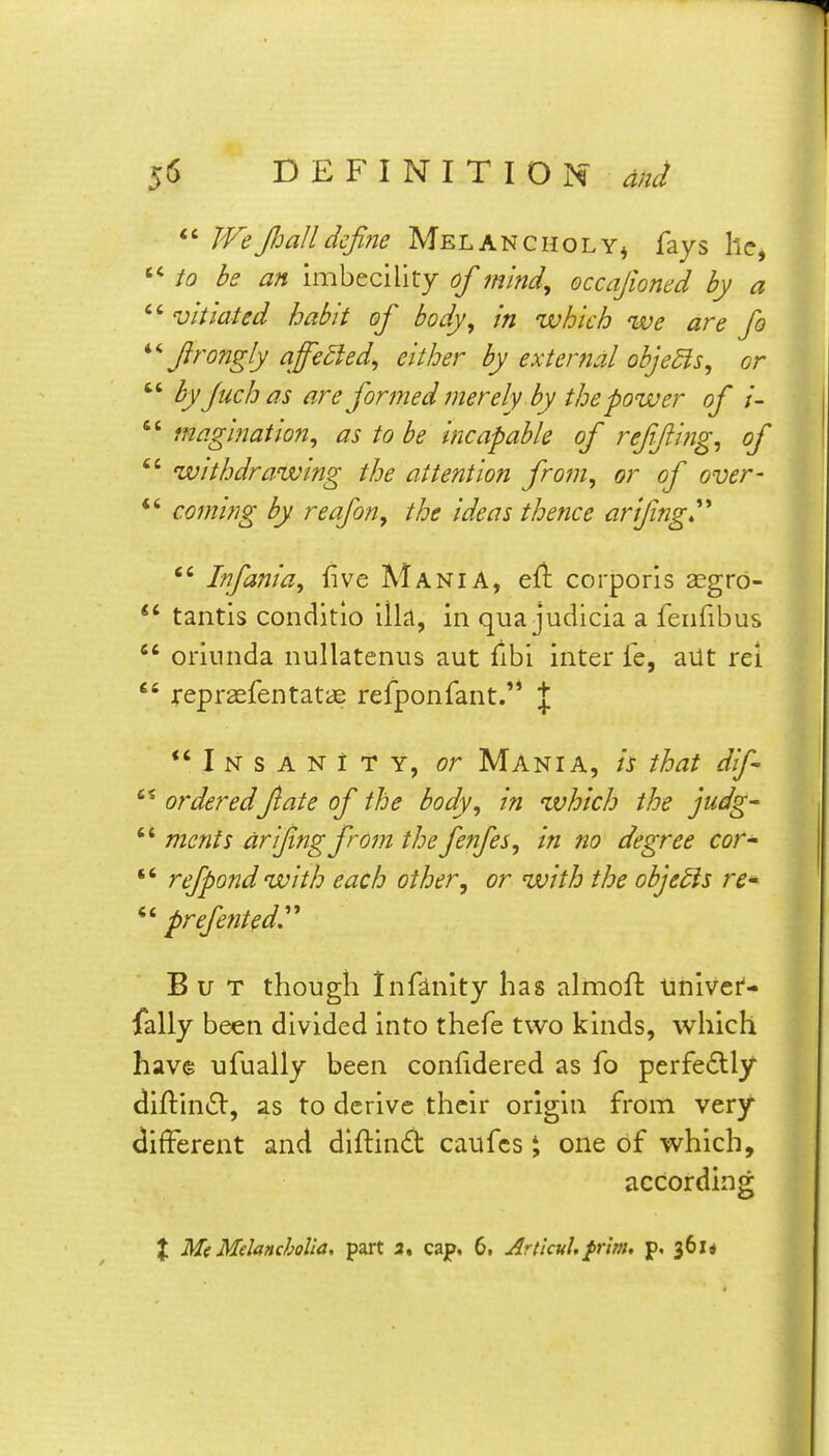 We fi all define Melancholy^ fays he, be an imbecility of mind, occafioned by a  vitiated habit of body, in which we are fo firongly affe5ied, either by external objeSls, or  fyfuchas are formedmerely by the power of l- maglnatlon, as to be incapable of r effing, of  withdrawing the attention from, or of over- *' coming by reafon, the ideas thence arifing^''  Infania, five Mania, efi corporis 2egrd- *' tantis conditio ilia, in qua judicia a fenfibus  orinnda nullatenus aut fibi inter ie, ailt rei  repraefentatas refponfant.'* | *' I N s A N t T Y, or Mania, is that dif orderedfate of the body, in which the judg-  mcnts arifngfrom the fenfes, in no degree cor  refpond with each other, or with the objects re* *' prefeiited^'* But though Infinity has almoft tiniver- fally been divided into thefe two kinds, which have ufually been conlidered as fo perfe6lly diftintSV, as to derive their origin from very different and dlftind caufcs J one of which, according