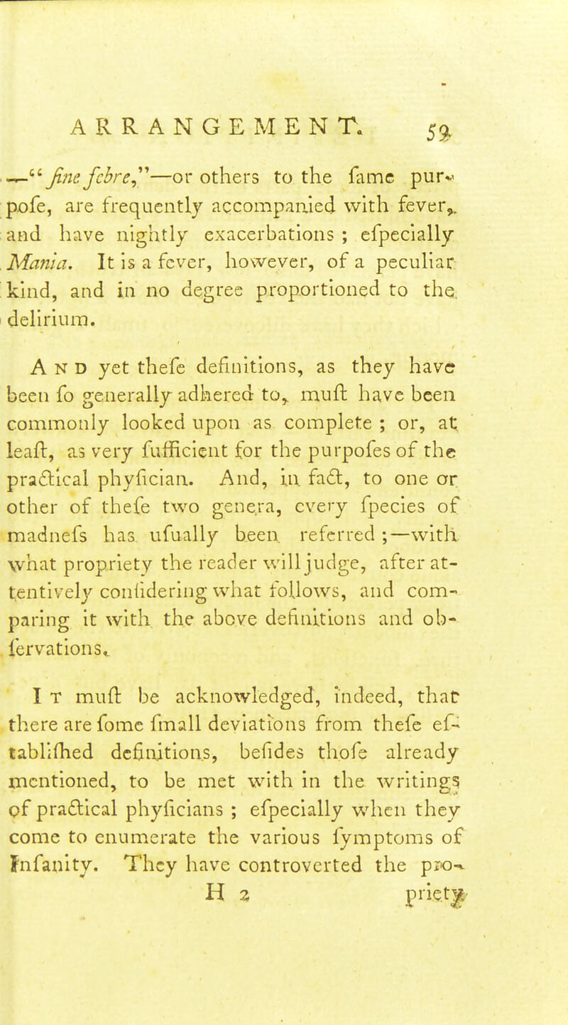 59^ finefcbrCy''—or others to the fame pur*' pofe, are frequently accompanied with fever^ and have nightly exacerbations ; efpccially Mania. It is a fever, however, of a pecuUar 'kind, and in no degree proportioned to the. I dehrium. And yet thefe definitions, as they have been fo generally adhered to,, muft have been commonly looked upon as complete ; or, at leaft, as very fufficient for the purpofes of the pra£llcal phyfician. And, \\\ fa6l, to one or other of thefe two genera, every fpecies of madnefs has ufually been referred ;—with what propriety the reader will judge, after at- tentively conlidering what follows, and com- paring it with, the above defmltlons and ob- fervationSt I T muft be acknowledged, indeed, that there are fomc fmall deviations from thefe ef- tablifhed definitions, befides thofe already mentioned, to be met with in the writing? pf praftical phyficians ; efpecially when they come to enumerate the various fymptoms of Fnfanity. They have controverted the pjo-%. H 2 pi'i^l^|t'
