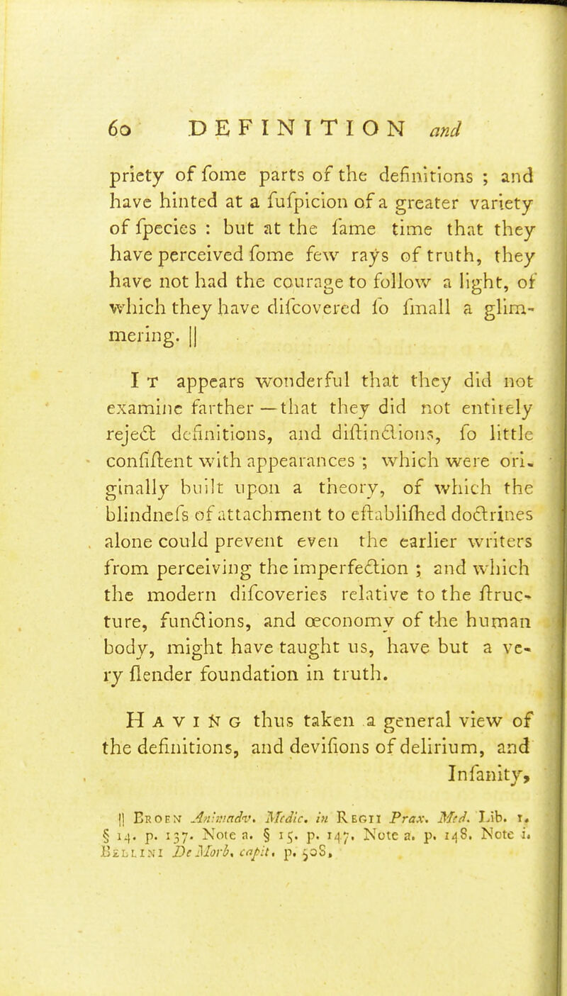 priety of fome parts of the definitions ; and have hinted at a fufpicion of a greater variety of fpecies : but at the fame time that they have perceived fome few rays of truth, they have not had the courage to follow a light, of which they have difcovered lo fmall a glim- mering. II I T appears woiiderful that they did not examine farther—that they did not entirely reject definitions, and diftindions, fo little confident with appearances ; which were ori, ginally huih upon a theory, of which the blindnefs of attachment to eftablifhed do6lrines alone could prevent even the earlier writers from perceiving the imperfedion ; and which the modern difcoveries relative to the ftruc- ture, fuuiSions, and oeconomy of t-he human body, might have taught us, have but a ve- ry {lender foundation in truth. H A V I K G thus taken a general view of the definitions, and devifions of delirium, and Infanity, II Eroent Anbuadv, Medic, in Regii Prax. Mrd. lAh. x, § i^. p. 137. Note a. § 15. p. 147, Note a. p. i<j8. Note Bellini DeMorb, ct^j>:t, p. ^oS,