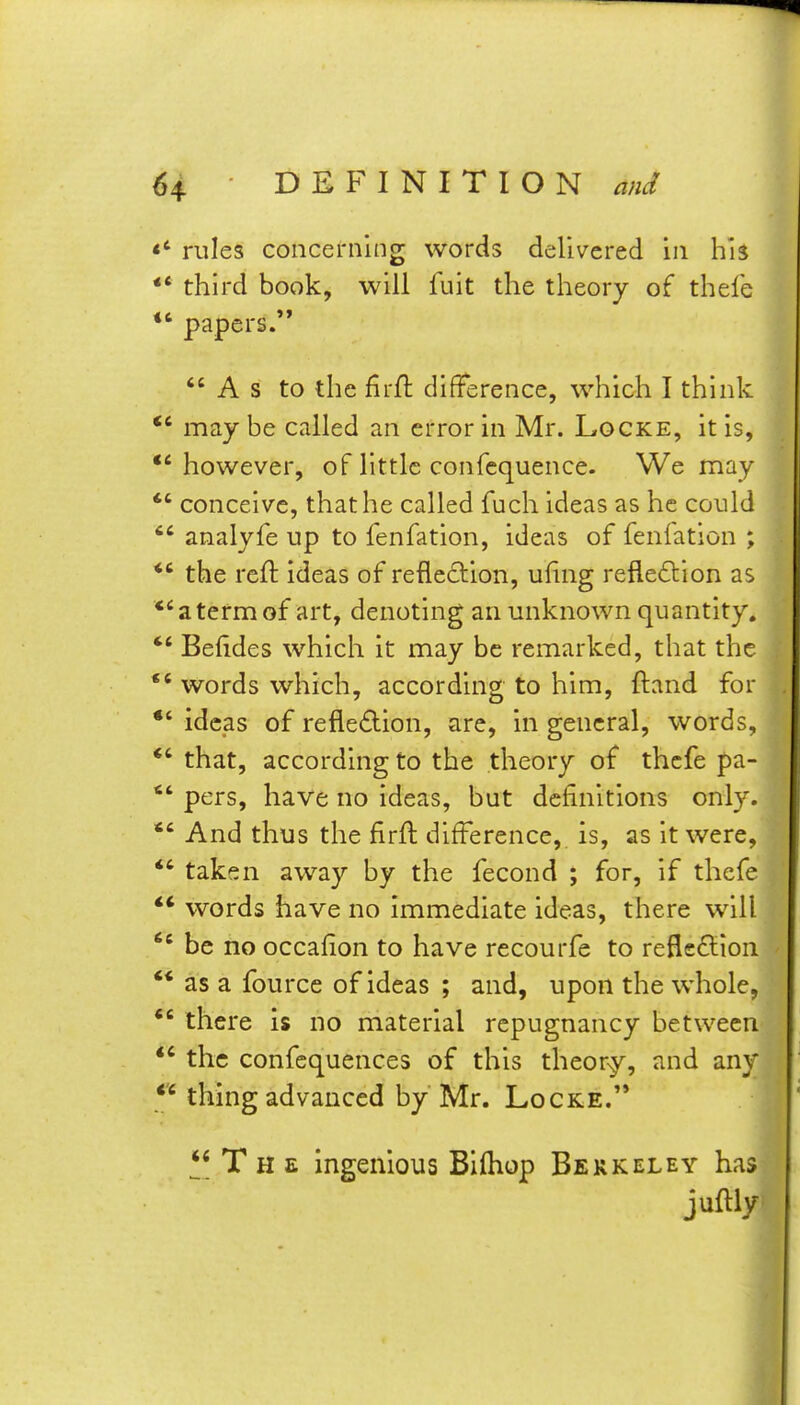 rules concerning words delivered in his •* third book, will fuit the theory of thefe *' papers. As to the firft difference, which I think *' may be called an error in Mr. Locke, it is, however, of little confequence. We may *' conceive, that he called fuch ideas as he could  analyfe up to fenfation, ideas of feniation ; the reft ideas of reflection, ufing reflexion as *'atermof art, denoting an unknown quantity. *' Befides which it may be remarked, that the words which, according to him, ftand for ideas of refledion, are, in general, words, *' that, according to the theory of thefe pa- *' pers, have no ideas, but definitions only. *' And thus the firfl difference, is, as it were, *' taken away by the fecond ; for, if thefe words have no immediate ideas, there will  be no occafion to have recourfe to refleflion  as a fource of ideas ; and, upon the whole,  there is no material repugnancy between *' the confcquences of this theor-y, and any  thing advanced by Mr. Locke. T H E ingenious Bifhop Berkeley has juftly