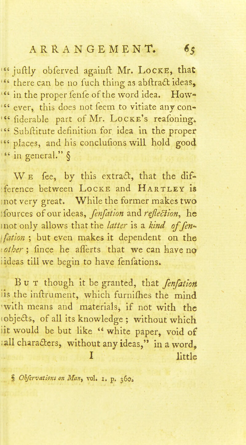 '*f juftly obferved agaiiifl Mr. LoCKE, that there can be no fuch thing as abftradt ideas, ' in the proper fenfe of the word idea. How* ever^ this does not feem to vitiate any con- fiderable part of Mr. Locke's reafoning* Subftitute definition for idea in the proper places, and his conclufions will hold good  in general. § W E fee, by this extract!!:, that the dif- :fercnce between Locke and Hartley is mot very great. While the former makes two ifources of our ideas, fenfation and refledlion, he inot only allows that the latter is a kind of fen^ ifation ; but even makes it dependent on the .' other ; fince he aflerts that we can have no iideas till we begin to have fenfations* But though it be granted, that fenfattoii iis the inftrument, which furnifhes the mind 'with means and materialsj if not with the tobje(£ls, of all its knowledge ; without which lit would be but like  white paper, void of :all charaders, without any ideas, in a word, I little § ChfcrvatioHS on Man^ vol. i. p. 360*