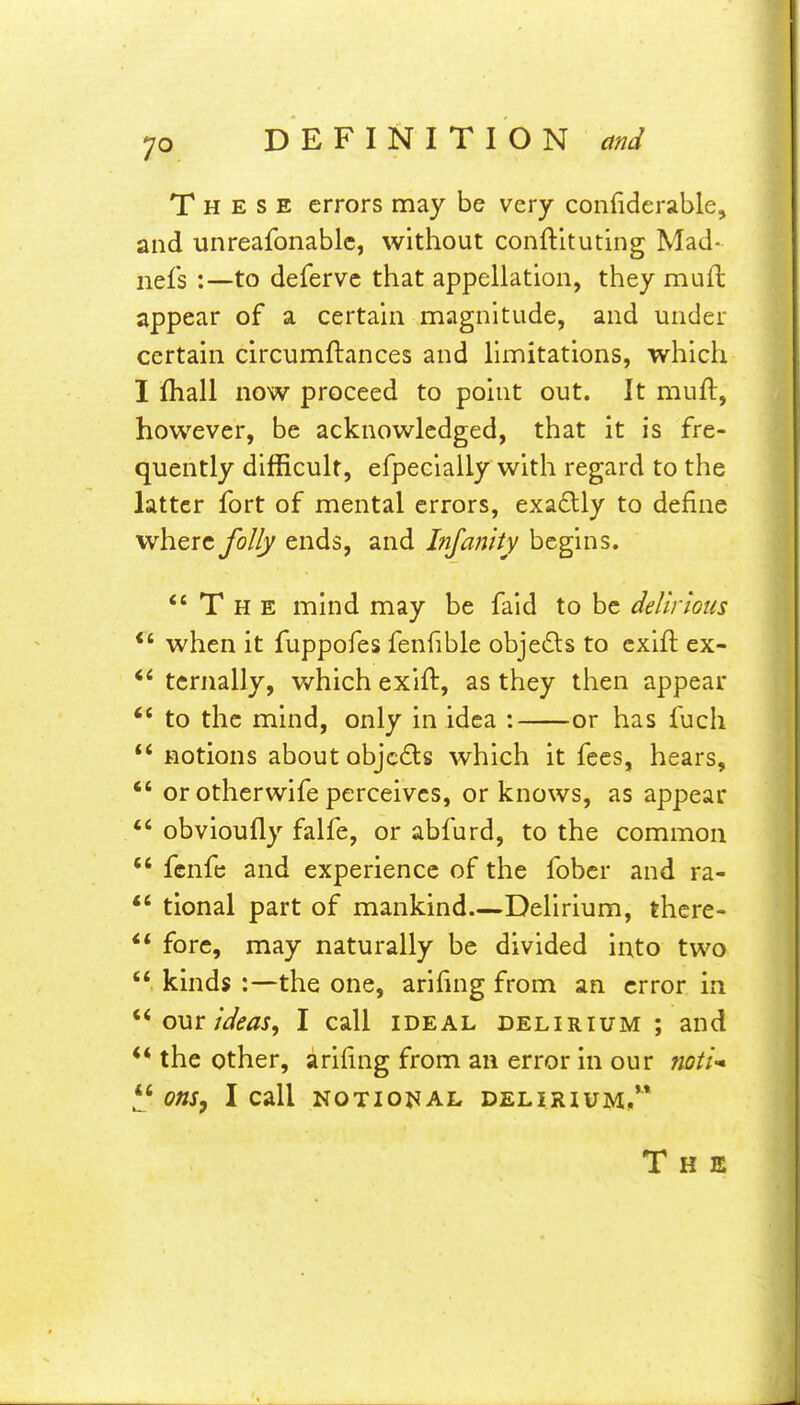 These errors may be very confiderable, and unreafonablc, without conftltuting Mad- nefs :—to deferve that appellation, they muft appear of a certain magnitude, and under certain circumftances and limitations, which I fhall now proceed to point out. It muft, however, be acknowledged, that it is fre- quently difficult, efpeclally with regard to the latter fort of mental errors, exa£lly to define where folly ends, and Infanity begins. The mind may be faid to be delirious when it fuppofes fenfible objefts to cxlft ex- tcrnally, which exift, as they then appear  to the mind, only in idea : or has fuch  fiotions about objects which it fees, hears, *' or otherwife perceives, or knows, as appear obvioufly falfe, or abfurd, to the common *' fcnfc and experience of the fober and ra- tional part of mankind Delirium, there- fore, may naturally be divided into two  kinds :—the one, arifing from an error in om ideas, I call ideal delirium ; and ** the other, arifing from an error in our noti ^ Ons^ I call NOTIONAL DELIRIUM, The
