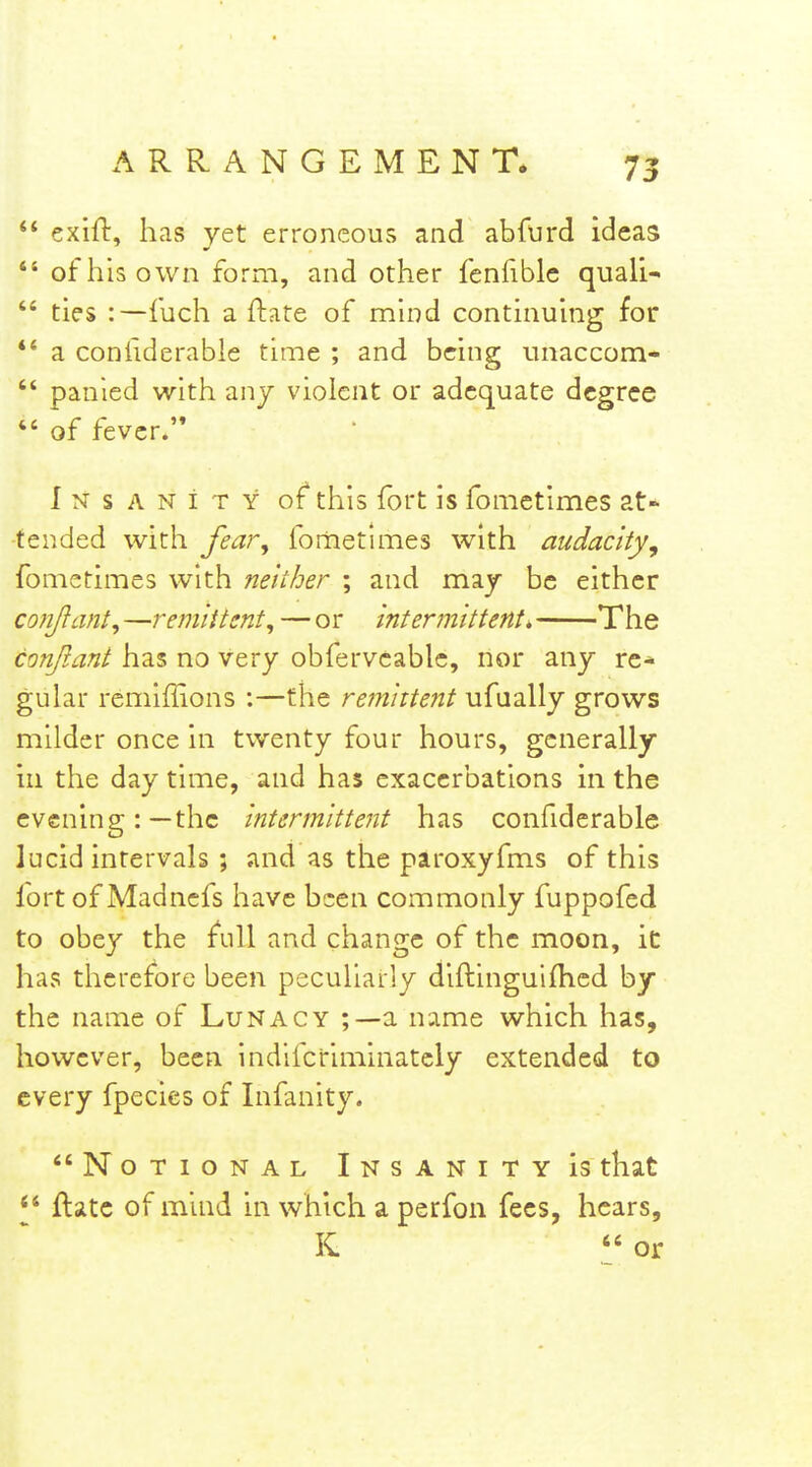  exifl, has yet erroneous and abfurd ideas  of his own form, and other fenfible quali-  ties :—fuch a ftate of mind continuing for *' a confiderable time ; and being unaccom-  panied with anj violent or adequate degree  of fever.'* iNSANiTY of* this fort is fomctimes at- tended with fear^ fornetimes with audacity, fometimes with neither ; and maj be either conjlant, —remittent, — or intermittent, The conjiant has no very obfervcablc, nor any re- gular remiffions :—the remittent ufually grows milder once in twenty four hours, generally in the day time, and has exacerbations in the evening: — the intermittent has confiderable lucid intervals ; and as the paroxyfms of this fort of Madncfs have been commonly fuppofed to obey the full and change of the moon, ic has therefore been peculiarly diftinguifhcd by the name of Lunacy a name which has, however, been indifcriminately extended to every fpecics of Infinity. Notional Insanity is that ftatc of mind in which a perfon fees, hears, K  or