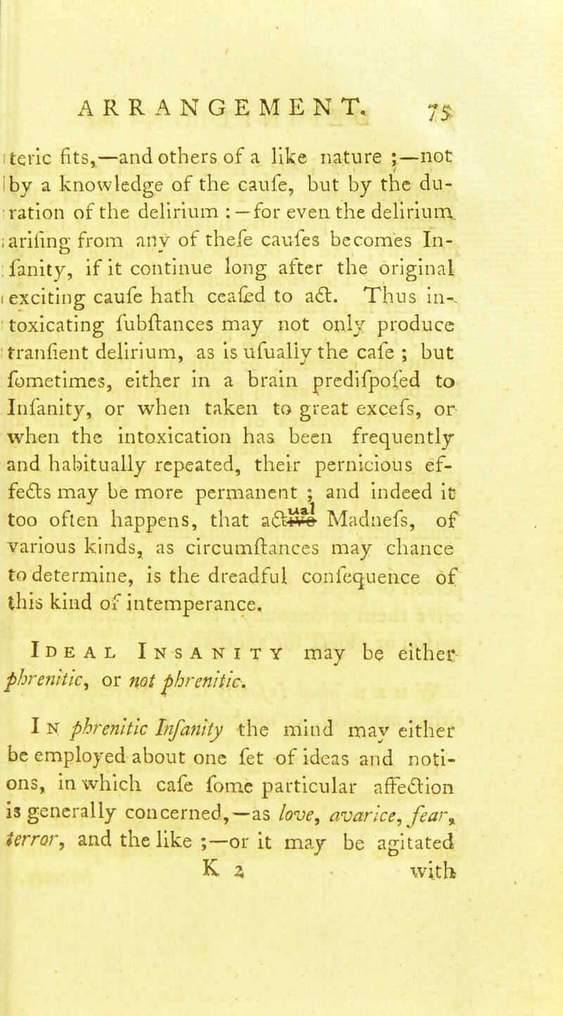 itqric fits,,—and others of a like nature ;—not I by a knowledge of the caufe, but by the du- ration of the delirium for even the delirium, iarifinp from anv of thefe caufes becomes In- :fanity, if it continue long after the original I exciting caufe hath ceafed to adl. Thus in-- ' toxicating fubftances may not only produce tranfient delirium, as isufually the cafe ; but fometimes, either in a brain predifpofed to Infanity, or when taken to great excefs, or when the intoxication has been frequently and habitually repeated, their pernicious ef- fects may be more perrnanent ; and indeed ic too oflen happens, that adtJSli Madnefs, of various kinds, as circumftances may chance to determine, is the dreadful confecjuence of this kind of intemperance. Ideal Insanity may be either phrenltk^ or not phrenitic. I N phrenitic Infanity the mind may either be employed about one fet of ideas and noti- ons, in which cafe fomc particular aftedion is generally concerned,—as love, avarice, feaj\ terror, and the like ;—or it may be agitated K 2, with
