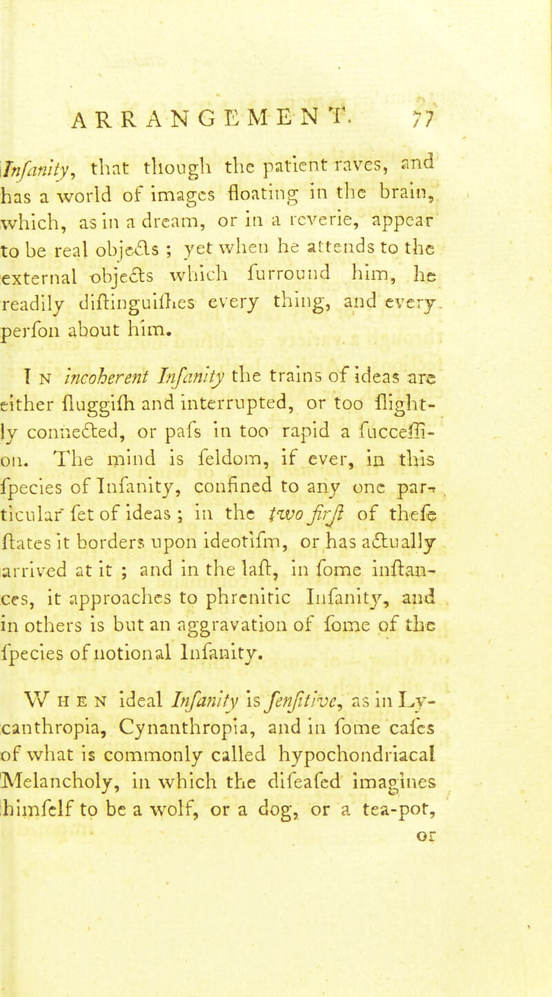 Jnfanlty, that though the patient raves, and has a world of images floating in the brain, which, as in a dream, or in a reverie, appear to be real objcds ; yet when he attends to the external objeds which furround him, he readily diftinguillies every thing, and every, perfon about him. T N incoherent Injanity the trains of ideas arc either fluggifh and interrupted, or too flight- )y connefted, or pafs in too rapid a fucceffi- on. The mind is feldom, if ever, in this fpecies of Tnfanity, confined to any one par-r ticuhf fet of ideas ; in the two jirji of thefq flatcs it borders upon ideotifm, or has acStually arrived at it ; and in the laft, in fome inftaii- ces, it approaches to phrcnitic Infanity, and in others is but an aggravation of fome of the fpecies of notional Infanity. When ideal Infanity is fenJitJve^ as in Ly- canthropia, Cynanthropia, and in fome cafes of what is commonly called hypochondriacal 'Melancholy, in which the difeafed imagines ;himfclf to be a wolf, or a dog, or a tea-pot, or