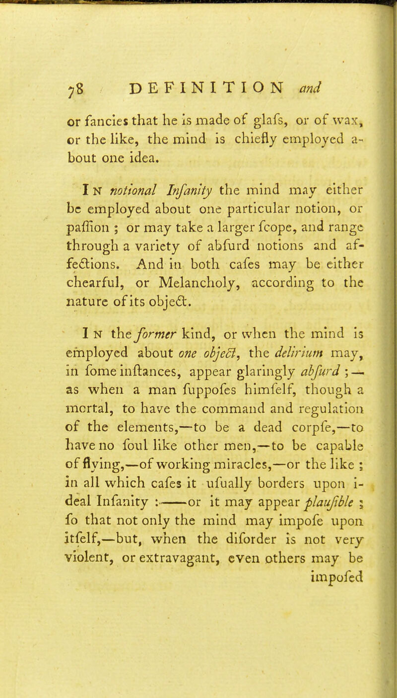 or fancies that he is made of glafs, or of wax, or the hke, the mind is chiefly employed a- bout one idea. IN notional Infanity the mind may either be employed about one particular notion, or paffion ; or may take a larger fcope, and range through a variety of abfurd notions and af- fections. And in both cafes may be cither chearful, or Melancholy, according to the nature of its object. I N the former kind, or when the mind is employed about one objedi, the delirium may, in fomeinftances, appear glaringly abfurd; — as when a man fuppofes himfelf, though a mortal, to have the command and regulation of the elements,—to be a dead corpfe,—to have no foul like other men,—to be capable of flying,—of working miracles,—or the like ; in all which cafes it ufually borders upon i- deal Infanity : or it may appear plaufble ; fo that not only the mind may impofe upon itfelf,—but, when the difordcr is not very violent, or extravagant, even others may be impofed