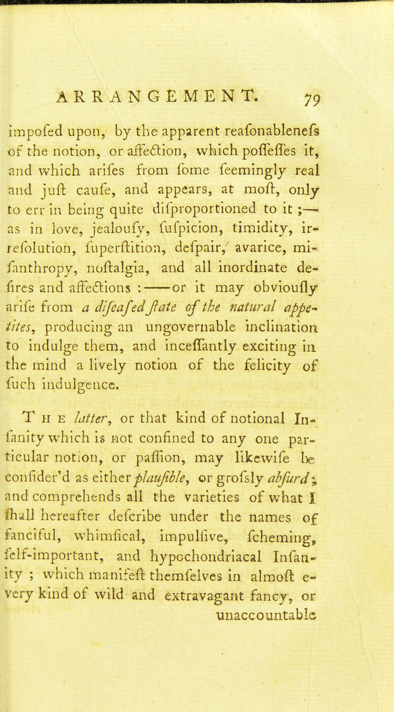 19 impofed upon, by the apparent reafonablenefs of the notion, or affection, which pofleffes it, and which arifes from fome feeminglj real and juft caufe, and appears, at moft, only to err in beliig quite dilproportioned to it as in love, jealoufy, fufpicion, timidity, ir- reiblution, fuperflition, dcfpair,^ avarice, mi^ fanthropy, noftalgia, and all inordinate de- fircs and afFedions : or it may obvioufly arile from a difeafedjlate of the natural appe^ iites, producing an ungovernable inclination to indulge them, and inceflantly exciting in the mind a lively notion of the felicity of fuch indulgence. The latter, or that kind of notional In- fanity which is not confined to any one par- ticular notion, or paffion, may likcwife l>e confider'd as €\.x\\zxplaujible, or grofsly abfurd%. and comprehends all the varieties of what I fliiill hereafter defcribe under the names of fanciful, whimfical, impulfive, fcheming, fclf-important, and hypochondriacal Infan- ity ; which manifeft themfelves in ahuoft e- vcry kind of wild and extravagant fancy, or unaccountablG