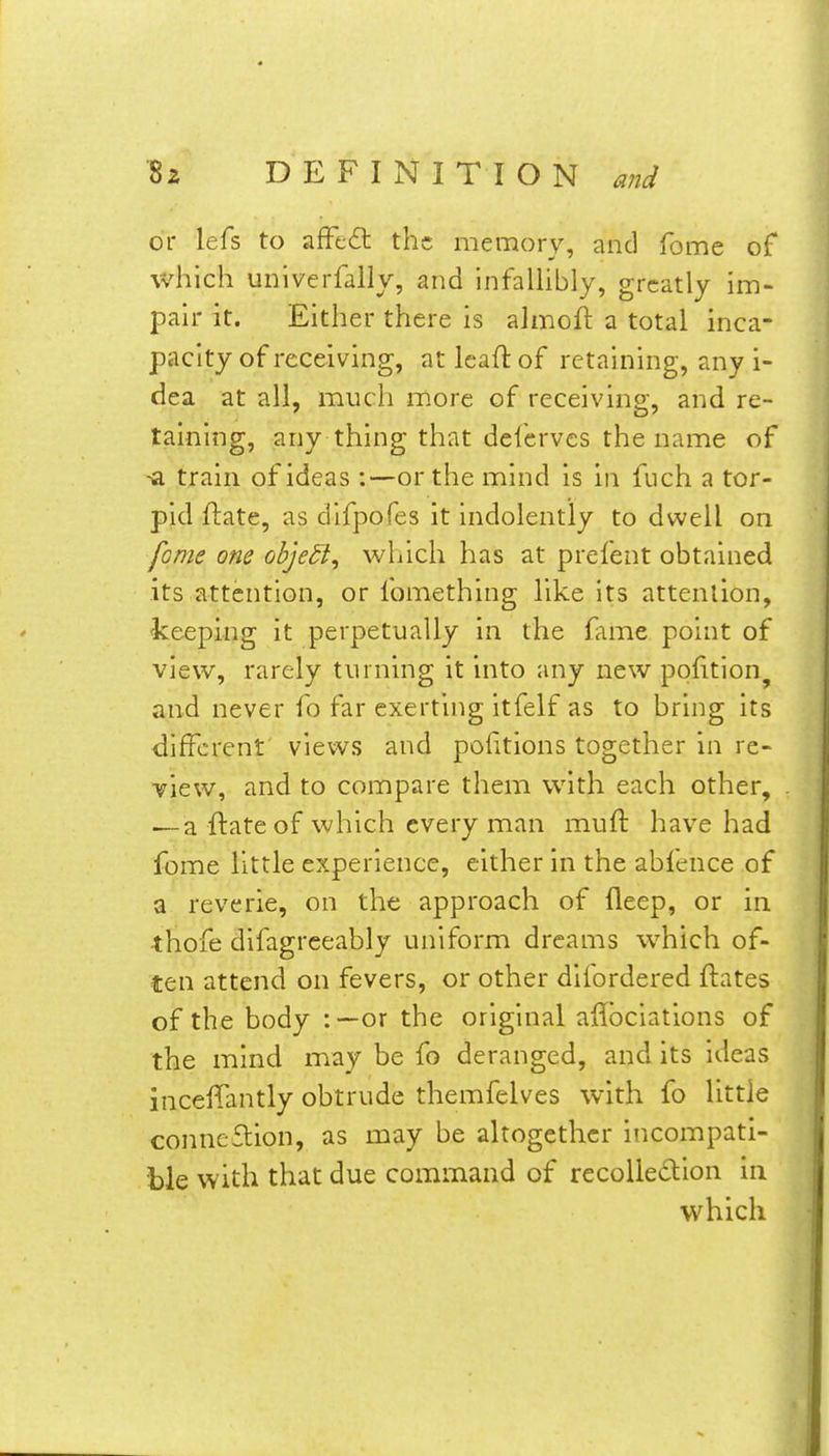 or lefs to afFcdl the memory, and feme of which univerfally, and infaUibly, greatly im- pair it. Either there is almoll: a total inca- pacity of receiving, at Icaft of retaining, any i- dea at all, much more of receiving, and re- taining, any thing that defervcs the name of -a train of ideas:—or the mind is in fuch a tor- pid ftate, as difpofes it indolently to dwell on fome one ohjedl^ which has at prefent obtained its attention, or fomething like its attention, keeping it perpetually in the fame point of view, rarely turning it into any new pofition^ and never fo far exerting itfelf as to bring its <lifFcrent' views and portions together in re- view, and to compare them with each other, — a ftateof which every man muft have had fome little experience, either in the abfence of a reverie, on the approach of fleep, or in •thofe difagrceably uniform dreams which of- ten attend on fevers, or other difordered ftates of the body :—or the original allbciations of the mind may be fo deranged, and its ideas inceffantly obtrude themfelves with fo little conneflion, as may be altogether incompati- ble with that due command of recoUedion in which