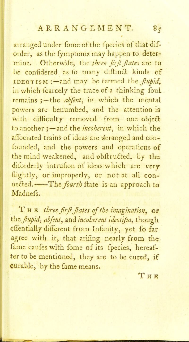 arranged under fome of the fpecies of that dif- order, as the fymptoms may happen to deter- mhie. Otherwife, the three frjt Jlates are to be coniidercd as fo nnany diftinft kinds of IDEOTISM and may be termed the Jfupid^ in which fcarcely the trace of a thinking foul remains the abfent, in which the mental powers are benumbed, and the attention is with difficulty removed from one obje£t to another ; — and the incoherent, in which the adbciated trains of ideas are deranged and con* founded, and the powers and operations of the mind weakened, and obftru£ted. by the difordcrly intrufion of ideas which are very nightly, or improperly, or not at all con- nefted. The fourth Qi-iXt is an approach to Madnefs. The three firjl Jlates of the Imag'mation, or t\\t Jiupid, abfent, and incoherent ideotifm, though effentially different from Infanity, yet fo far agree with it, that arifing nearly from the fame caufes with fome of its fpecies, hereaf- ter to be mentioned, they are to be cured, if curable, by the fame means. The