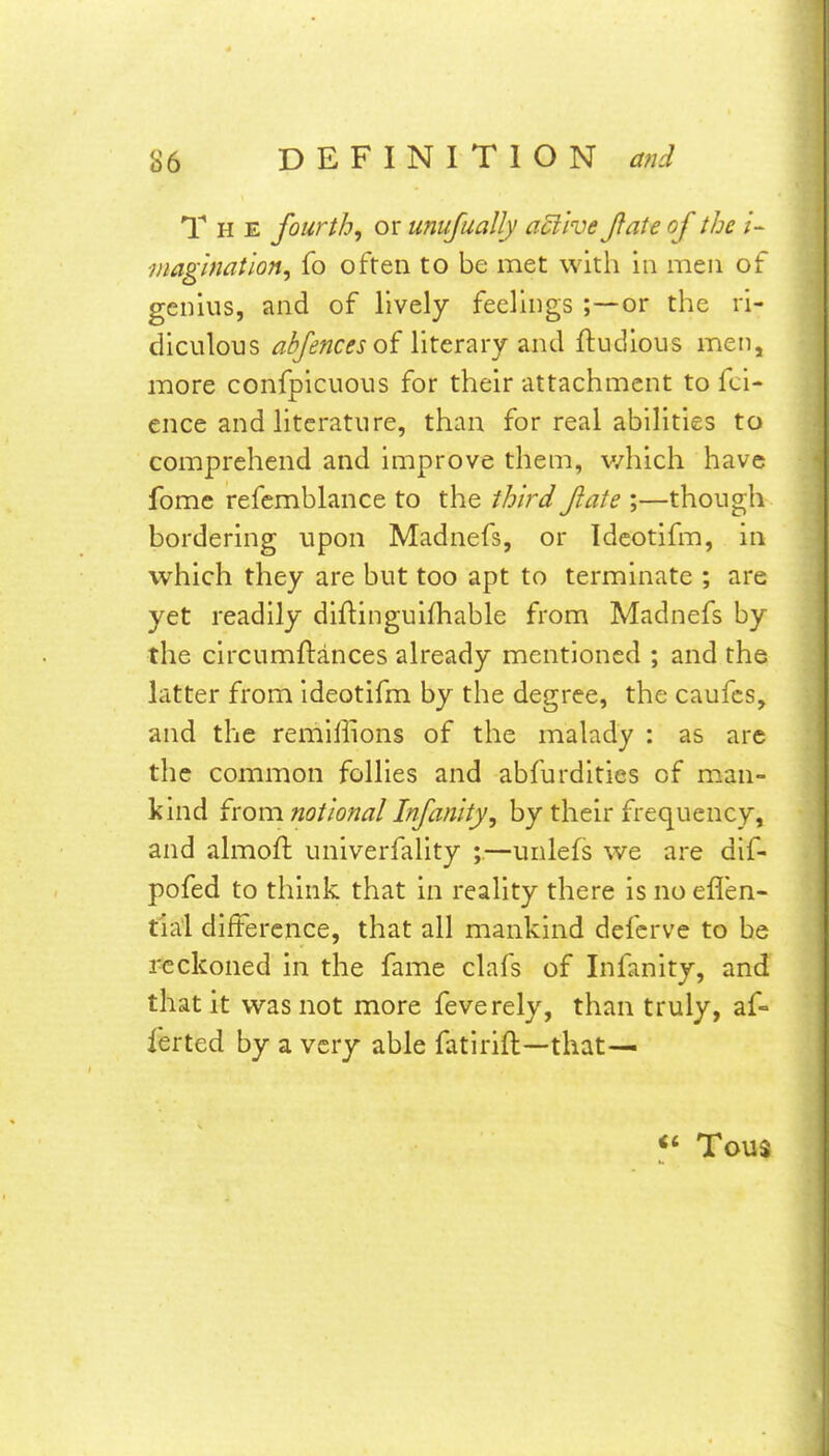 The fourth, or unujually aEilve Jfate of the i~ ■/uaghmtion, fo often to be met with in men of genius, and of lively feeliiigs ;—or the ri- diculous /^^«c^j of literary and ftudious men, more confpicuous for their attachment to fci- cnce and literature, than for real abilities to comprehend and improve them, v/hich have fome refcmblance to the tbird flate ;—though bordering upon Madnefs, or Idcotifm, in which they are but too apt to terminate ; are yet readily diftinguifhable from Madnefs by the circumftances already mentioned ; and the latter from Ideotifm by the degree, the caufcs, and the remillions of the malady : as arc the common follies and abfurdities of man- kind from notional Infanity, by their frequency, and almoft univerfality ;.—unlefs we are dif- pofed to think that in reality there is no eflen- tiai difference, that all mankind defcrve to be reckoned in the fame clafs of Infanity, and that it was not more feverely, than truly, af- ferted by a very able fatlrift—that^ Tous