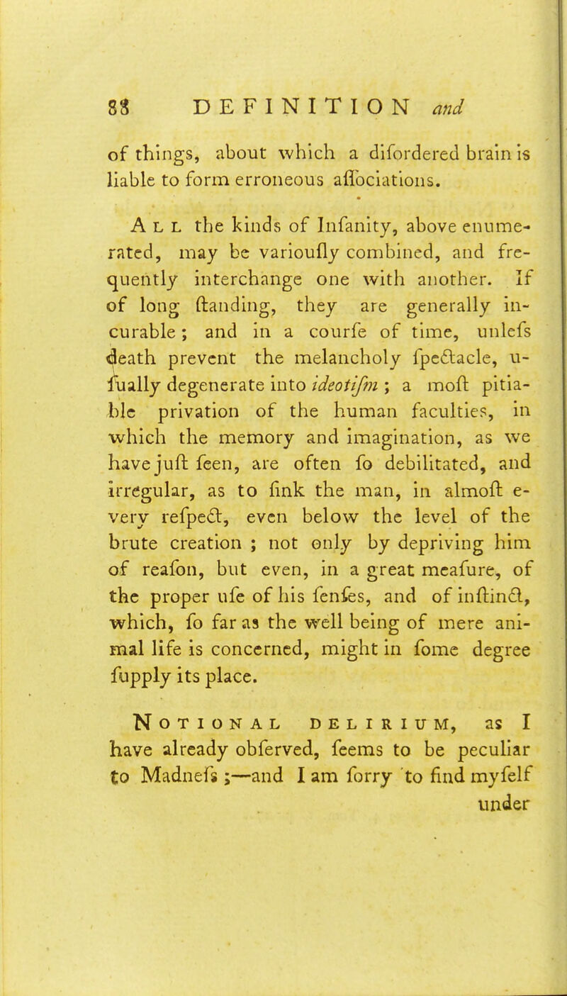 of things, about which a difordered brain is liable to form erroneous aflbciations. All the kinds of Infanity, above enume- rated, may be varioufly combined, and fre- quently interchange one with another. If of long (landing, they are generally in- curable ; and in a courfe of time, unlefs death prevent the melancholy fpc6lacle, u- flially degenerate into ideotifm ; a moft pitia- ble privation of the human faculties, in which the memory and imagination, as we have juft feen, are often fo debilitated, and irregular, as to fink the man, in almoft e- very refpe<3:, even below the level of the brute creation ; not only by depriving him of reafon, but even, in a great mcafure, of the proper ufe of his fenfes, and of inftind, which, fo far as the well being of mere ani- mal life is concerned, might in fome degree fupply its place. Notional delirium, as I have already obferved, feems to be peculiar to Madnefs;—and I am forry to find myfelf under