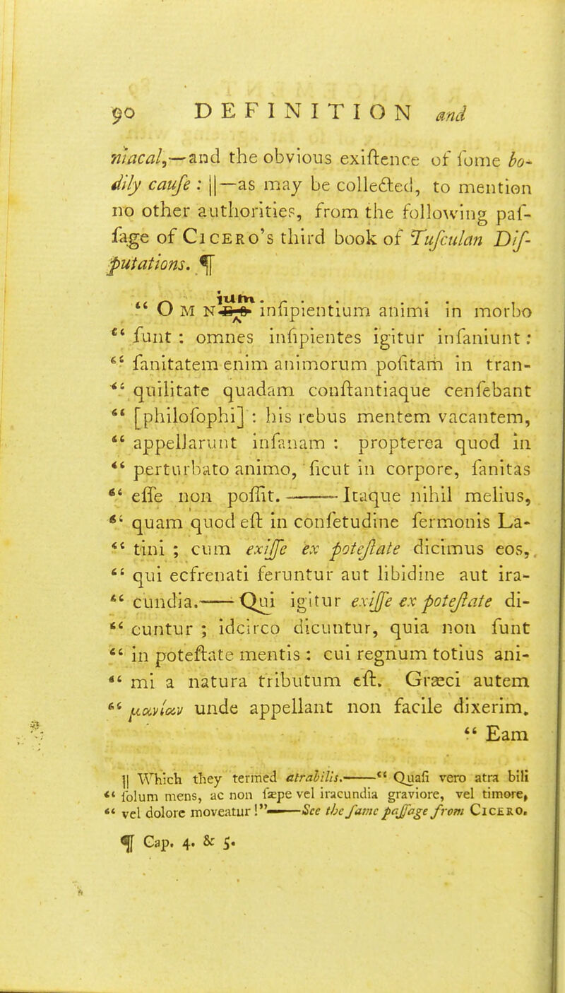 macai,-^^nd the obvious exiftence of lome h~ 4iily caufe : ||—as may be colle6leci, to mention no other authoritiep, from the following paf- fage of Cicero's third book of Tufculan Dif- futatlons. ^ *' Om n^^^ infipientium animi in morbo 'Vfant : omnes infipientes igitur Infaniunt: fanitatem enlm animorum pofttarh in tran- qiiilitatc quadam conftantlaque cenfebant '* [phiiofophi] : his rebus mentem vacantem, *' appelJarunt infanam : propterea quod in *'perturbato animo, ficut in corpore, fanitas *' effe non poffit. -Itaque nihil melius, *' quam quod eft in confetudlne fermonis La- *' tini ; cum exiffe ex potejlate dlcimus eos,.  qui ecfrenati feruntur aut libldlne aut ira- *' cundia.-—-Q^i igitur exijj'e ex potejlate di- cuntur ; idclrco dlcuntur, quia non funt  in poteftate mentis : cui regnum totius ani- mi a natura tributum eft. Grasci autem [.lavloiv unde appellant non facile dixerim, *' Eam ]| Which they termed atrahilis.-^—*' Quafi vero atra bilt <♦ Iblum mens, ac non isepe vcl iiacundia graviore, vel timore, ** vel dolorc moveaturl— See the/avic fcjjage from Cicero, % Gap. 4. & 5.