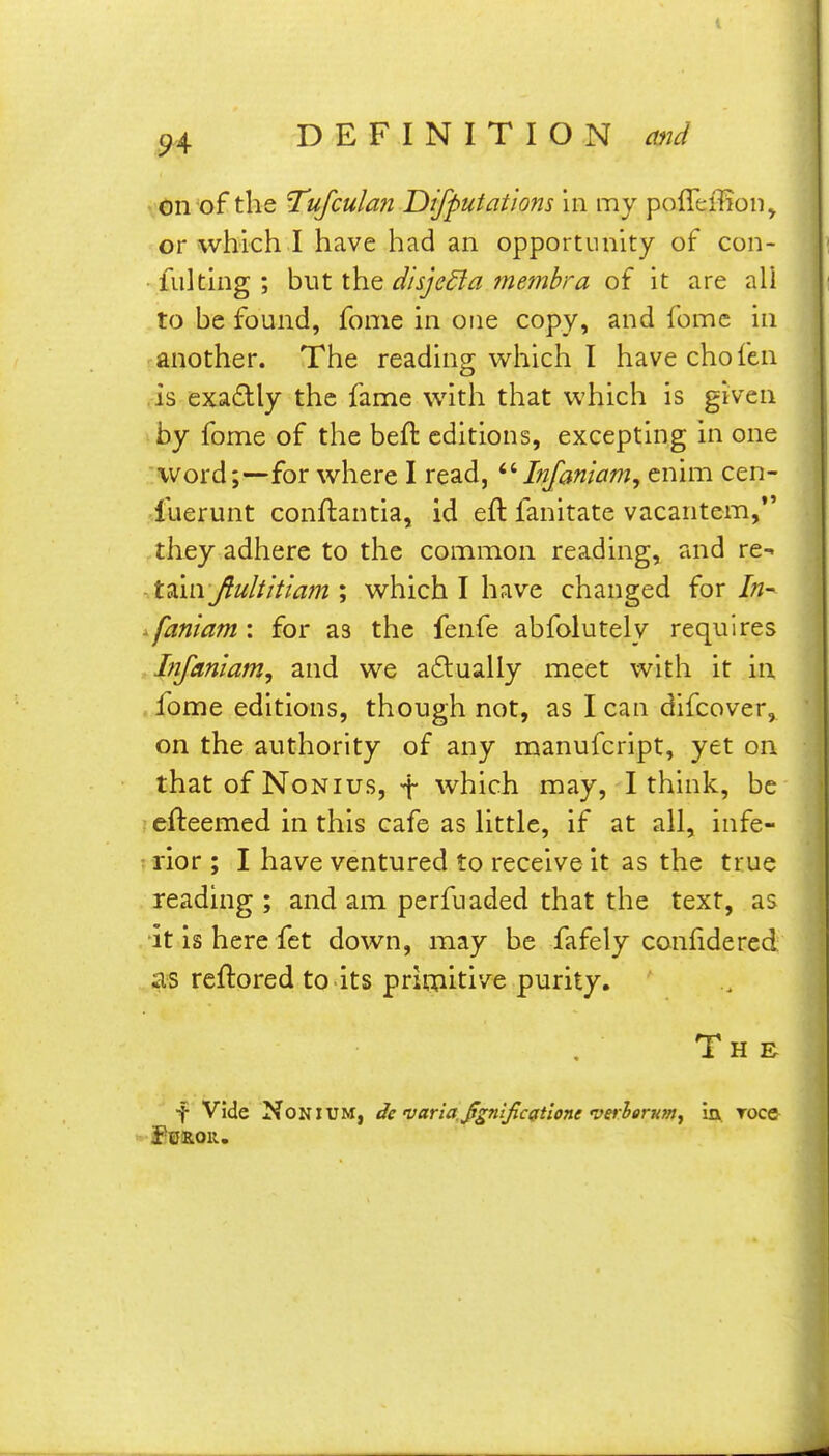 on of the Tufculan Difputatlons in my pofleiTion^ or which I have had an opportunity of con- fulting ; but the disjedfa membra of it are all to be found, fome in one copy, and fomc in another. The reading which I have cho fen .is exactly the fame with that which is given by fome of the bell: editions, excepting in one word;—for where I read, Infaniam, cnim cen- fuerunt conflantia, id eft fanitate vacantem,*' they adhere to the common reading, and re^ X^m Jtulthlam % which I have changed {or In- ^faniam: for as the fenfe abfolutely requires Infaniam, and we a£lually meet with it in . fome editions, though not, as I can difcover, on the authority of any manufcript, yet on that of Nonius, t which may, I think, be efteemed in this cafe as little, if at all, infe- rior ; I have ventured to receive it as the true reading ; and am perfuaded that the text, as ■it is here fet down, may be fafely confide red as reftored to its primitive purity. Th R f Vide NoNiUM, de varla ji^nijlcgtione verleruMj in roce