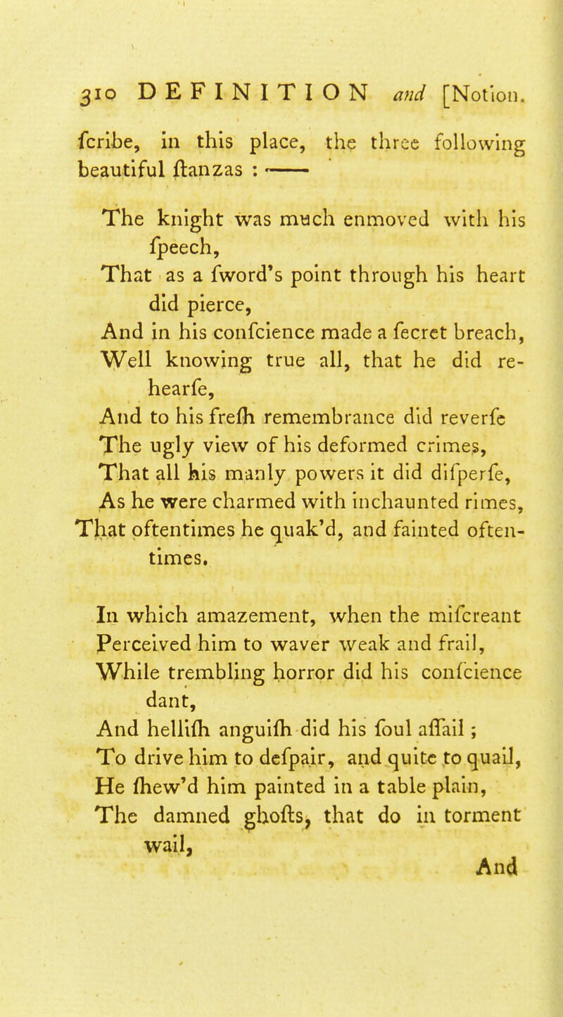 fcribe, in this place, the three following beautiful flanzas : The knight was much enmoved with his fpeech. That as a fword*s point through his heart did pierce, And in his confcience made a fecrct breach, Well knowing true all, that he did re- hearfe. And to his frefh remembrance did reverfc The ugly view of his deformed crimes. That all his manly powers it did difperfe, As he were charmed with Inchaunted rimes, That oftentimes he quak'd, and fainted often- times. In which amazement, when the mifcreant Perceived him to waver weak and frail, While trembling horror did his confcience dant. And hellifh anguifh did his foul aflail; To drive him to defpair, and quite to quaiJ, He fhew'd him painted in a table plain, The damned ghofts, that do in torment wail, And