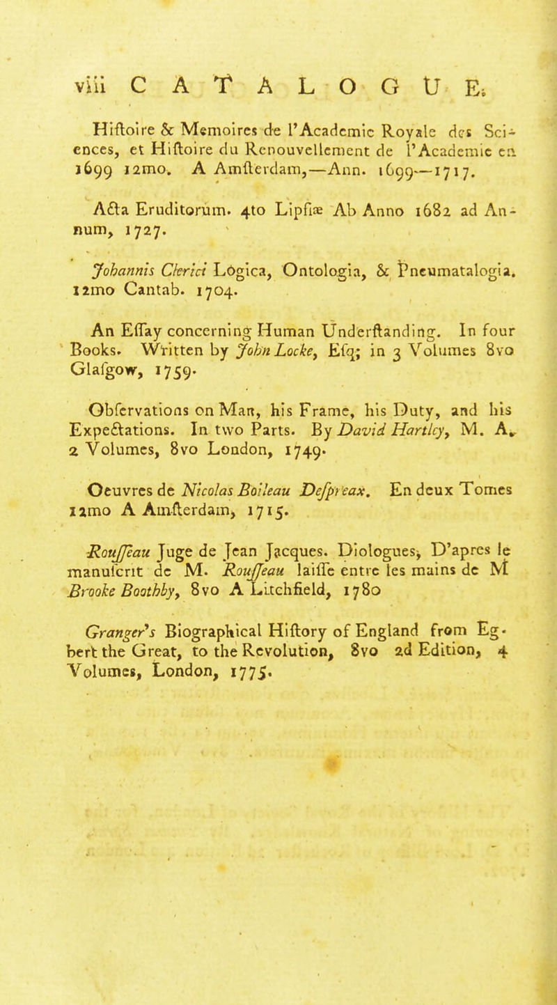 Hiftoire & Memoircs de TAcadcmic Royalc dcs Sci- ences, et Hiftoire du Rcnouvellcmcnt de ['Academic 1699 i2mo. A Amfteidani,—Ann. 1699—1717. Afta Eruditorum. 410 Lipfiae Ab Anno 1682 ad An- num, 1727. Johannis Ckrici Lbgica, Ontologia, & Pneumatalogia. limo Cantab. 1704. An Eflay concerning Human Underftanding. In four Books. W'x'xx.ttnhj John Locke^ Efq; in 3 Volumes 8yo Glafgow, 1759. Gbfcrvations on Man, his Frame, his Duty, and his Expeftations. In two Parts, '^y David Hartley^ M. A^ 2 Volumes, Bvo London, 1749* Otuvvcs de Nicolas Boi'eau Defpreax. En deux Tomes lamo A Amflerdamj 1715. ■RouJJeau Juge de Jean Jjicques. Diologues^ D'apres Ic manurcnt dc M. RouJJeau lailTc entrc tes mains de M Brooke Boathby, 8vo A Litchfield, 1780 Granger's Biographical Hiftory of England from Eg- bert the Great, to the Revolution, 8vo ad Edition, 4 Volumes, London, 1775.