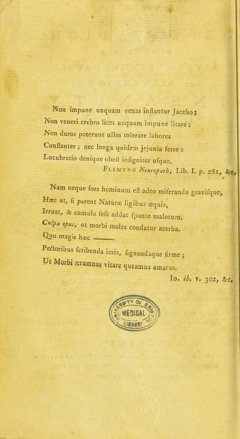 « Non Impune unquam venas inflantur Jaccho: Non veneri crebro licet unquam impune litare: Non duros poterunt u]]os'tolerare labores Conftanter ; nec Ionga quidem jejunia ferre : Lucubratio denique obeli infigniter ufque. Flemyng Neuropathy Lib. I. p. 281, &e, Nam neque fors hominum eft adeo miferanda gravifque, Ha;c ut, fi parent Nature ligibus *quis> Irruat, & cumulo fefe addat fponte malorum. ut morbi moles condatur acerba. Quo magis hajc — , Peaoribus fcribenda imis, fignandaque firme ; Ut Mofbi *rHmnas vitare queamus amaras. {