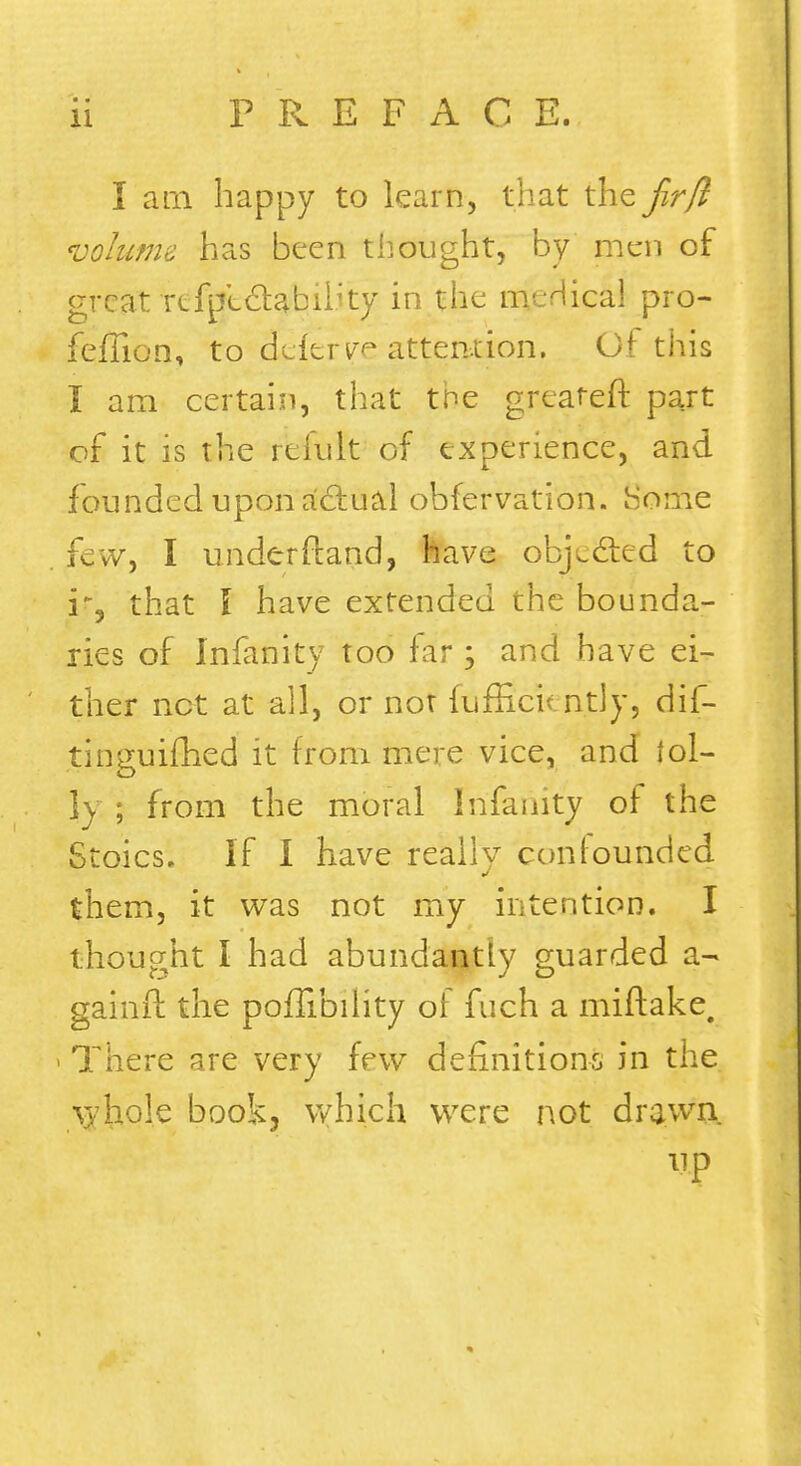 I am happy to learn, that the Jir/l volume has been thought, by men of great refptdabib'ty in the meHical pro- feffion, to deferye attention. Of this I am certain, that the greateft part of it is the refult of experience, and founded upon actual obfervation. Some few, I underftand, have objected to if, that I have extended the bounda- ries of Infanity too far; and have ei- ther net at all, or not fufficu ntly, dif- tinguifhed it from mere vice, and (oi- ly ; from the moral Infanity of the Stoics. If I have really confounded them, it was not my intention. I thought I had abundantly guarded a- gainft the poffibiiity of fuch a miftake. i There are very few definitions in the /v/hole book, which were not drawn up