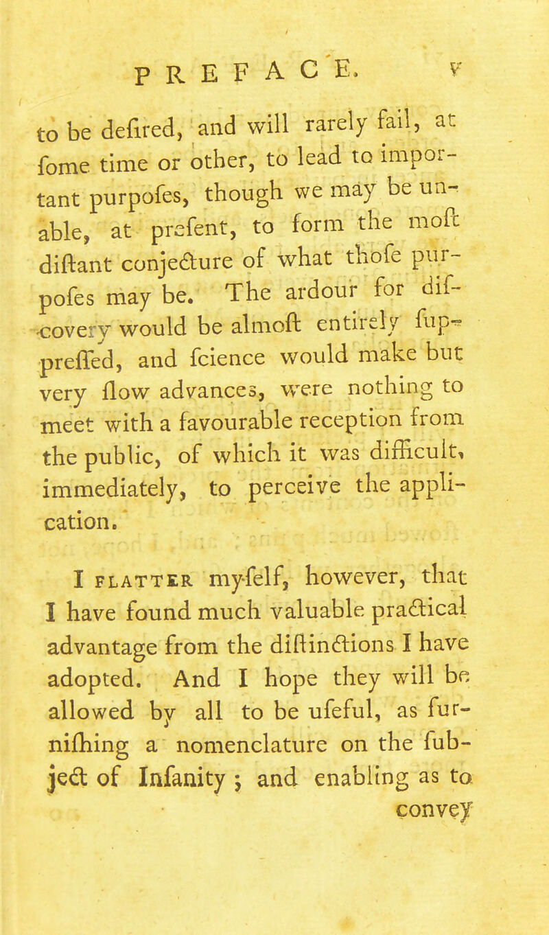 to be defired, and will rarely fail, at fome time or other, to lead to impor- tant purpofes, though we may be un- able, at prefent, to form the moil diftant conje&ure of what thofe pur- pofes may be. The ardour for Bit- covery would be almoft entirely fup- preffed, and fcience would make but very flow advances, were nothing to meet with a favourable reception from the public, of which it was difficult, immediately, to perceive the appli- cation. I flatter myfelf, however, that I have found much valuable practical advantage from the difiindtions I have adopted. And I hope they will be allowed by all to be ufeful, as fur- nifhing a nomenclature on the fub- jed of Infanity ; and enabling as to convey